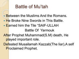 Battle of Mu’tah
 Between the Muslims And the Romans.
 He Broke Nine Swords in This Battle.
 Earned him the Tile “SAIF-ULLAH
Battle Of Yarmouk
After Prophet Muhammad(S.M) death, He
played important role.
Defeated Musailamah Kazzab(The liar),A self
Proclaimed Prophet.
 