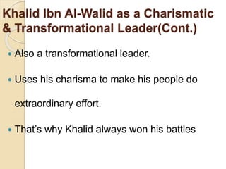 Khalid Ibn Al-Walid as a Charismatic
& Transformational Leader(Cont.)
 Also a transformational leader.
 Uses his charisma to make his people do
extraordinary effort.
 That’s why Khalid always won his battles
 