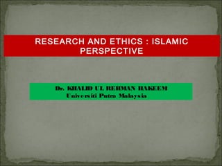 RESEARCH AND ETHICS : ISLAMIC
PERSPECTIVE

Dr. KHALID UL REHMAN HAKEEM
Unive rs iti Putra Malays ia

 
