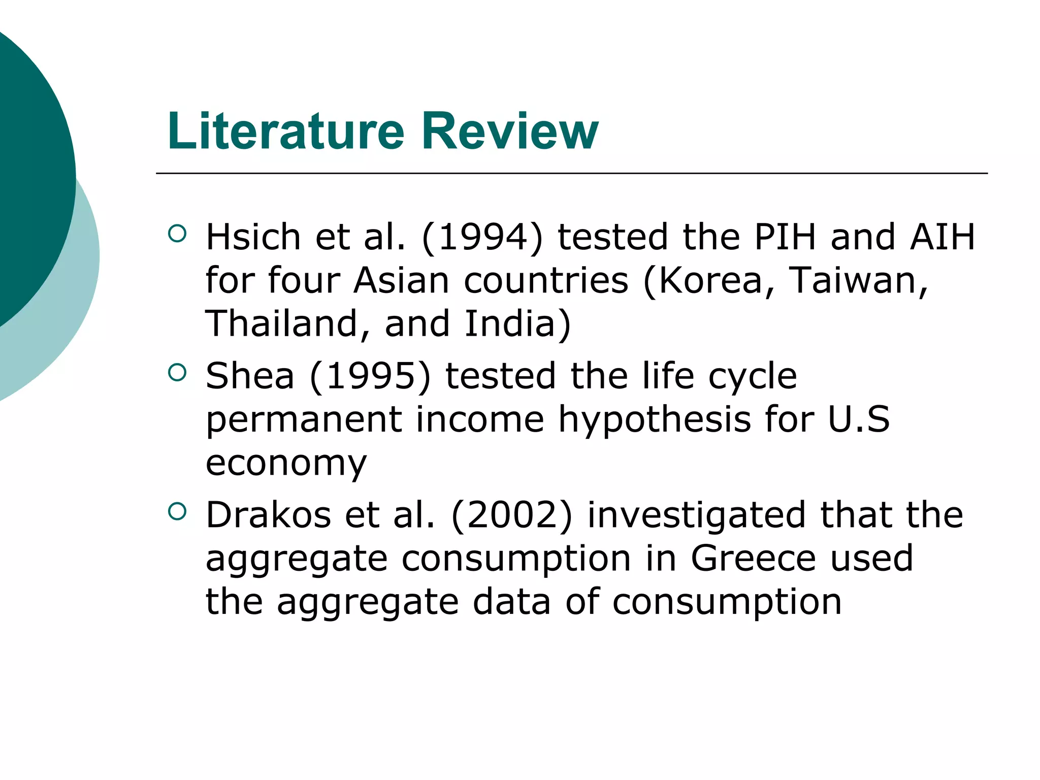 Literature Review
   Hsich et al. (1994) tested the PIH and AIH
    for four Asian countries (Korea, Taiwan,
    Thailand, and India)
   Shea (1995) tested the life cycle
    permanent income hypothesis for U.S
    economy
   Drakos et al. (2002) investigated that the
    aggregate consumption in Greece used
    the aggregate data of consumption
 
