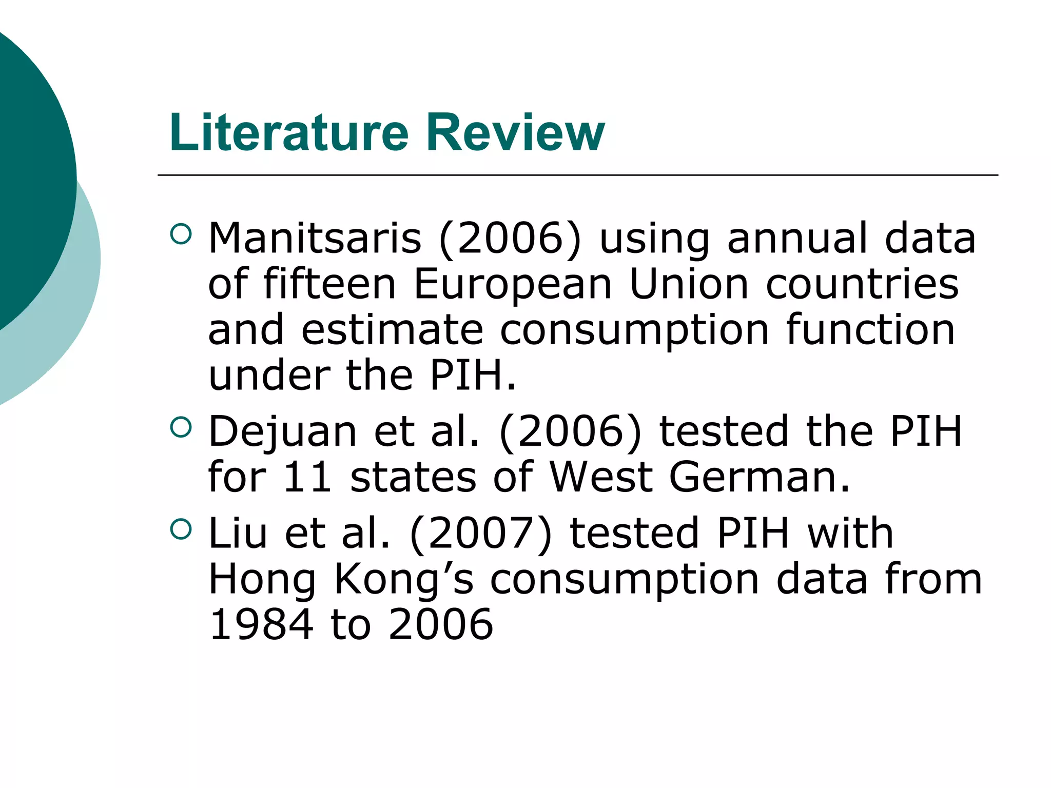 Literature Review
   Manitsaris (2006) using annual data
    of fifteen European Union countries
    and estimate consumption function
    under the PIH.
   Dejuan et al. (2006) tested the PIH
    for 11 states of West German.
   Liu et al. (2007) tested PIH with
    Hong Kong’s consumption data from
    1984 to 2006
 