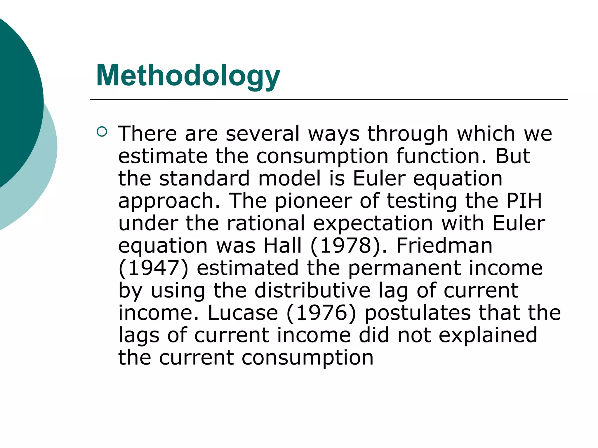 Methodology
   There are several ways through which we
    estimate the consumption function. But
    the standard model is Euler equation
    approach. The pioneer of testing the PIH
    under the rational expectation with Euler
    equation was Hall (1978). Friedman
    (1947) estimated the permanent income
    by using the distributive lag of current
    income. Lucase (1976) postulates that the
    lags of current income did not explained
    the current consumption
 