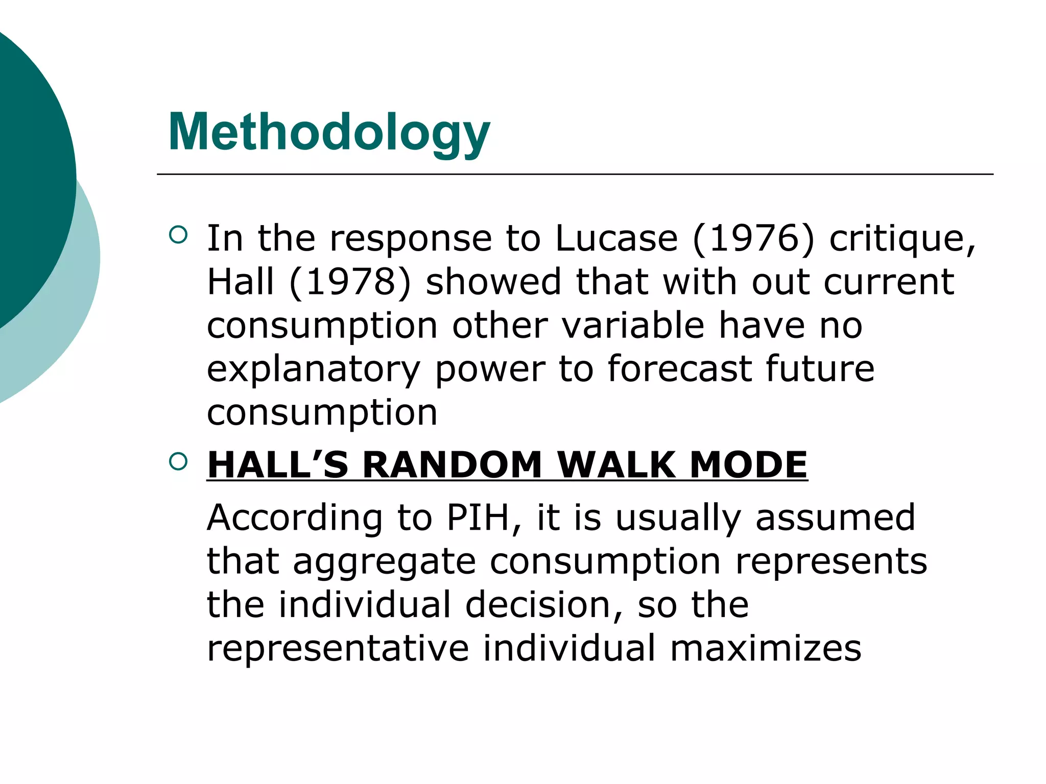 Methodology
   In the response to Lucase (1976) critique,
    Hall (1978) showed that with out current
    consumption other variable have no
    explanatory power to forecast future
    consumption
   HALL’S RANDOM WALK MODE
    According to PIH, it is usually assumed
    that aggregate consumption represents
    the individual decision, so the
    representative individual maximizes
 
