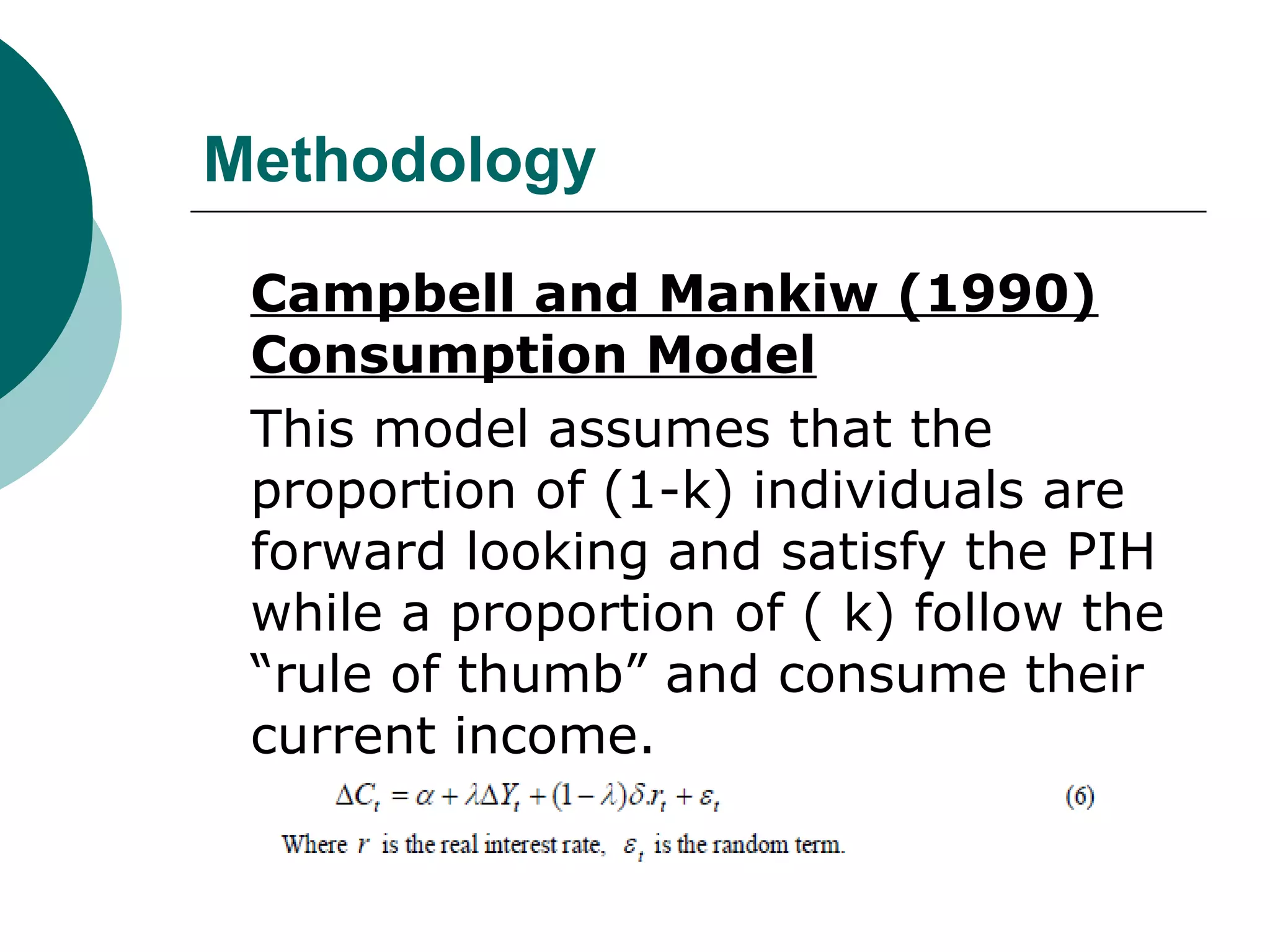 Methodology

 Campbell and Mankiw (1990)
 Consumption Model
 This model assumes that the
 proportion of (1-k) individuals are
 forward looking and satisfy the PIH
 while a proportion of ( k) follow the
 “rule of thumb” and consume their
 current income.
 