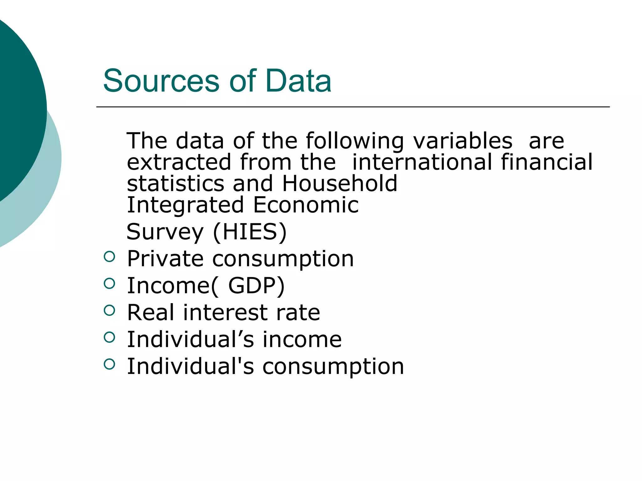Sources of Data
    The data of the following variables are
    extracted from the international financial
    statistics and Household
    Integrated Economic
    Survey (HIES)
   Private consumption
   Income( GDP)
   Real interest rate
   Individual’s income
   Individual's consumption
 