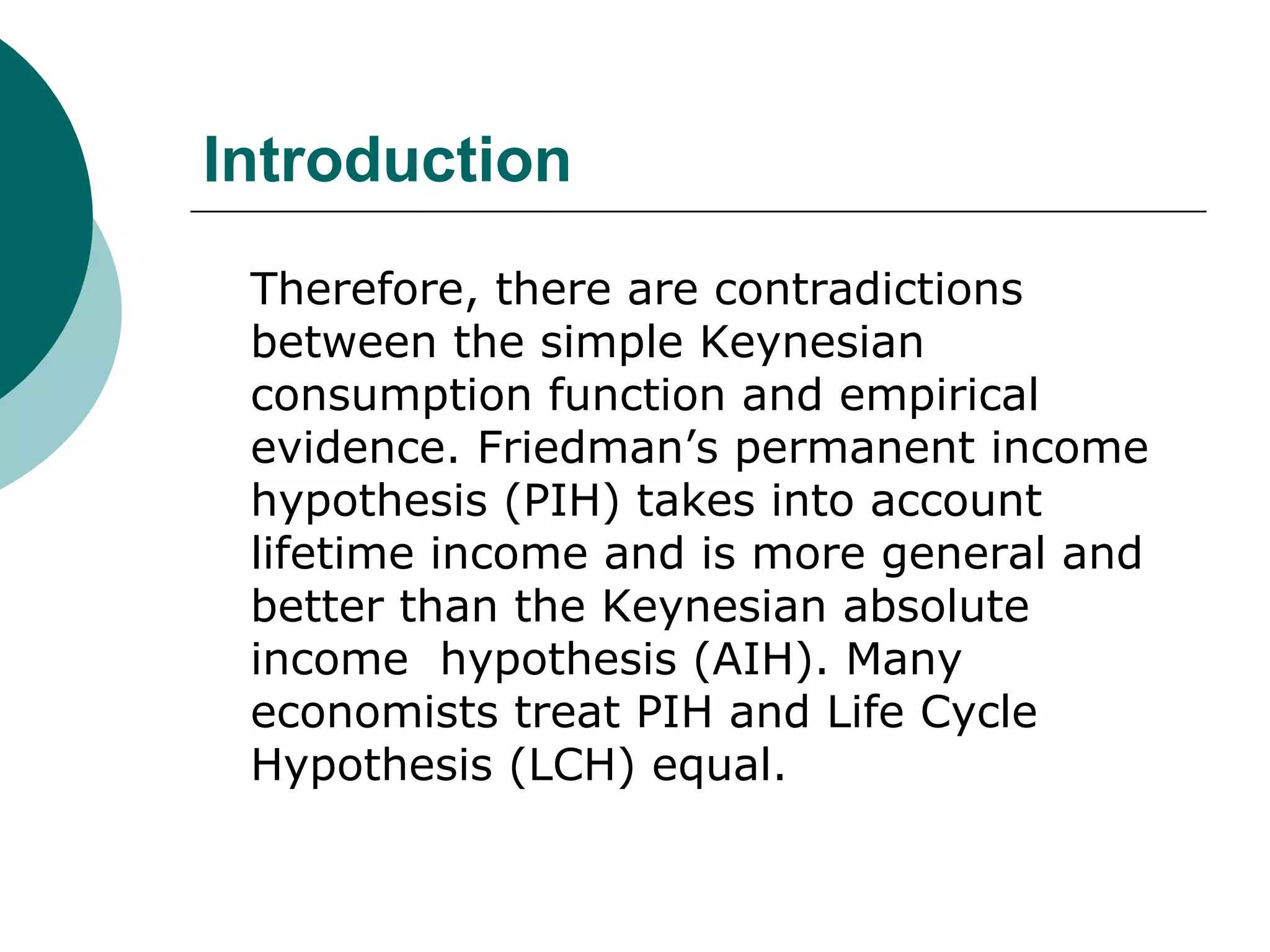 Introduction
 Therefore, there are contradictions
 between the simple Keynesian
 consumption function and empirical
 evidence. Friedman’s permanent income
 hypothesis (PIH) takes into account
 lifetime income and is more general and
 better than the Keynesian absolute
 income hypothesis (AIH). Many
 economists treat PIH and Life Cycle
 Hypothesis (LCH) equal.
 