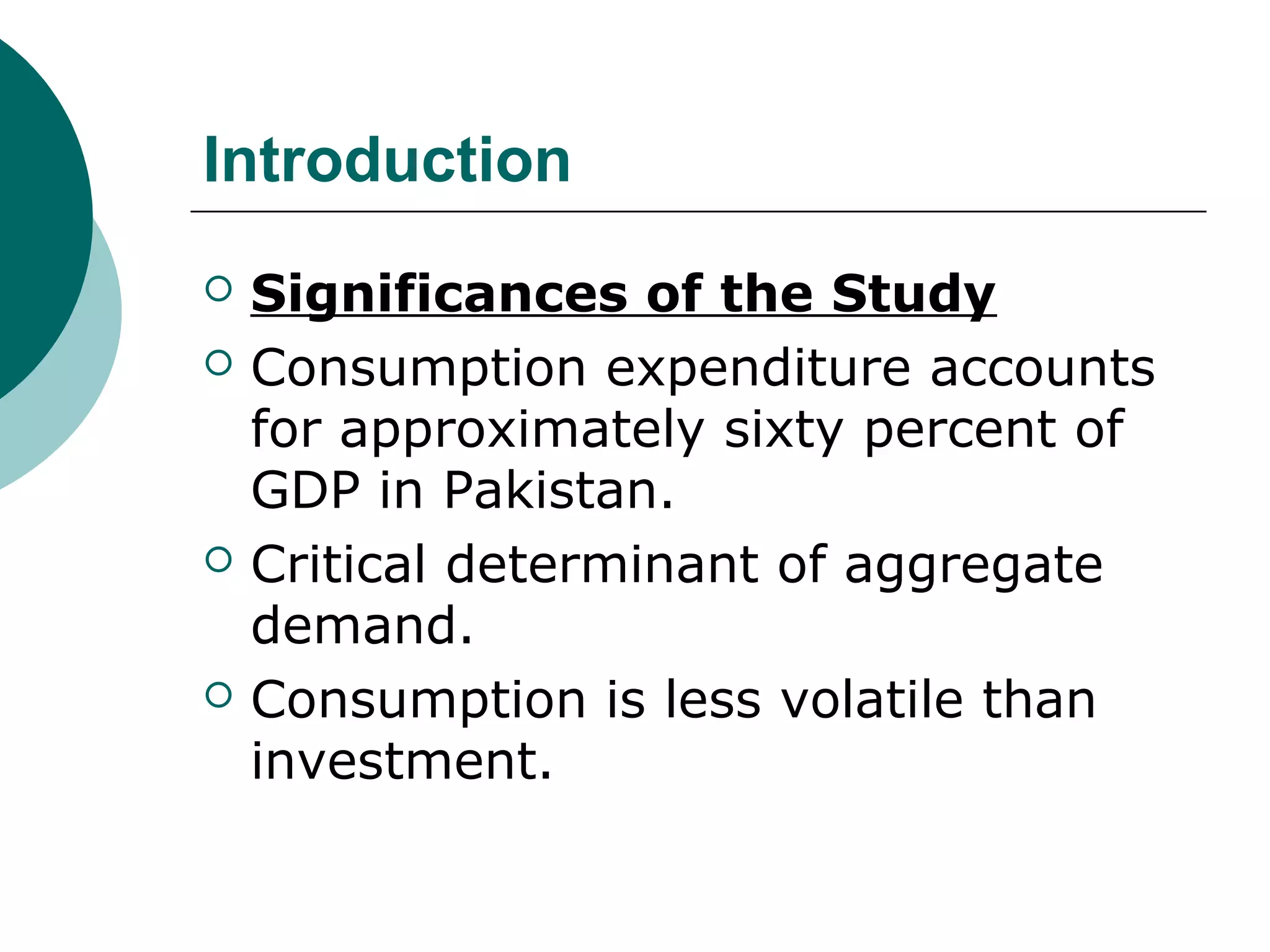 Introduction
   Significances of the Study
   Consumption expenditure accounts
    for approximately sixty percent of
    GDP in Pakistan.
   Critical determinant of aggregate
    demand.
   Consumption is less volatile than
    investment.
 