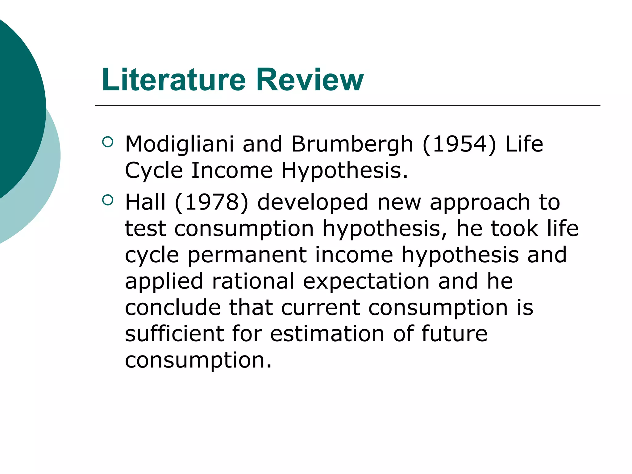 Literature Review
   Modigliani and Brumbergh (1954) Life
    Cycle Income Hypothesis.
   Hall (1978) developed new approach to
    test consumption hypothesis, he took life
    cycle permanent income hypothesis and
    applied rational expectation and he
    conclude that current consumption is
    sufficient for estimation of future
    consumption.
 