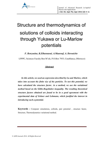 Journal of Advanced Research in Applied
Physics and Applications
J. Adv. Res. Appl. Phy. Appl. 2014; 1(2): 4- 11.
© ADR Journals 2014. All Rights Reserved
Structure and thermodynamics of
solutions of colloids interacting
through Yukawa or Lu-Marlow
potentials
F. Benzouine, K.Elhasnaoui, A.Maarouf, A. Derouiche
LPPPC, Sciences Faculty Ben M’sik, P.O.Box 7955, Casablanca, (Morocco)
Abstract
In this article, we used an expression described by Lu and Marlow, which
takes into account the finite size of the particles. To test this potential, we
have calculated the structure factor. As a method, we use the variational
method based on the Gibbs-Bogoliubov inequality. The resulting theoretical
structure factors obtained are found to be in a good agreement with the
experimental data of Grüner and Lehmann, which justified the interest in
introducing such a potential.
Keywords : Computer simulations, colloids, pair potential , structure factor,
Structure, Thermodynamics variational method.
 