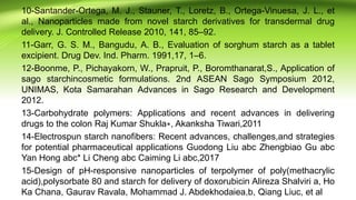 10-Santander-Ortega, M. J., Stauner, T., Loretz, B., Ortega-Vinuesa, J. L., et
al., Nanoparticles made from novel starch derivatives for transdermal drug
delivery. J. Controlled Release 2010, 141, 85–92.
11-Garr, G. S. M., Bangudu, A. B., Evaluation of sorghum starch as a tablet
excipient. Drug Dev. Ind. Pharm. 1991,17, 1–6.
12-Boonme, P., Pichayakorn, W., Prapruit, P., Boromthanarat,S., Application of
sago starchincosmetic formulations. 2nd ASEAN Sago Symposium 2012,
UNIMAS, Kota Samarahan Advances in Sago Research and Development
2012.
13-Carbohydrate polymers: Applications and recent advances in delivering
drugs to the colon Raj Kumar Shukla∗, Akanksha Tiwari,2011
14-Electrospun starch nanofibers: Recent advances, challenges,and strategies
for potential pharmaceutical applications Guodong Liu abc Zhengbiao Gu abc
Yan Hong abc* Li Cheng abc Caiming Li abc,2017
15-Design of pH-responsive nanoparticles of terpolymer of poly(methacrylic
acid),polysorbate 80 and starch for delivery of doxorubicin Alireza Shalviri a, Ho
Ka Chana, Gaurav Ravala, Mohammad J. Abdekhodaiea,b, Qiang Liuc, et al
 