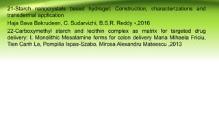 21-Starch nanocrystals based hydrogel: Construction, characterizations and
transdermal application
Haja Bava Bakrudeen, C. Sudarvizhi, B.S.R. Reddy ⁎,2016
22-Carboxymethyl starch and lecithin complex as matrix for targeted drug
delivery: I. Monolithic Mesalamine forms for colon delivery Maria Mihaela Friciu,
Tien Canh Le, Pompilia Ispas-Szabo, Mircea Alexandru Mateescu ,2013
 