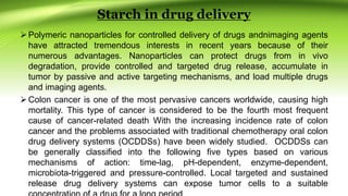 Starch in drug delivery
Polymeric nanoparticles for controlled delivery of drugs andnimaging agents
have attracted tremendous interests in recent years because of their
numerous advantages. Nanoparticles can protect drugs from in vivo
degradation, provide controlled and targeted drug release, accumulate in
tumor by passive and active targeting mechanisms, and load multiple drugs
and imaging agents.
Colon cancer is one of the most pervasive cancers worldwide, causing high
mortality. This type of cancer is considered to be the fourth most frequent
cause of cancer-related death With the increasing incidence rate of colon
cancer and the problems associated with traditional chemotherapy oral colon
drug delivery systems (OCDDSs) have been widely studied. OCDDSs can
be generally classified into the following five types based on various
mechanisms of action: time-lag, pH-dependent, enzyme-dependent,
microbiota-triggered and pressure-controlled. Local targeted and sustained
release drug delivery systems can expose tumor cells to a suitable
 