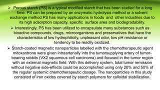  Porous starch (PS) is a typical modified starch that has been studied for a long
time. PS can be prepared by an enzymatic hydrolysis method or a solvent
exchange method PS has many applications in foods and other industries due to
its high adsorption capacity, specific surface area and biodegradability.
 Interestingly, PS has been utilized to encapsulate many substances such as
bioactive compounds, drugs, microorganisms and preservatives that have the
characteristics of low hydrophilicity, unpleasant odor, low pH resistance or
tendency to be readily oxidized.
 Starch-coated magnetic nanoparticles labelled with the chemotherapeutic agent
mitoxantrone were given intraarterially into the tumorsupplying artery of tumor-
bearing rabbits (VX2 squamous cell carcinoma) and focused in the tumor region
with an external magnetic field. With this delivery system, total tumor remission
without negative side-effects could be accomplished using only 20% and 50% of
the regular systemic chemotherapeutic dosage. The nanoparticles in this study
consisted of iron oxides covered by starch polymers for colloidal stabilization.
 