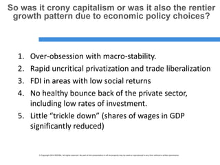 © Copyright 2014 ESCWA. All rights reserved. No part of this presentation in all its property may be used or reproduced in any form without a written permission© Copyright 2014 ESCWA. All rights reserved. No part of this presentation in all its property may be used or reproduced in any form without a written permission
So was it crony capitalism or was it also the rentier
growth pattern due to economic policy choices?
1. Over-obsession with macro-stability.
2. Rapid uncritical privatization and trade liberalization
3. FDI in areas with low social returns
4. No healthy bounce back of the private sector,
including low rates of investment.
5. Little “trickle down” (shares of wages in GDP
significantly reduced)
 