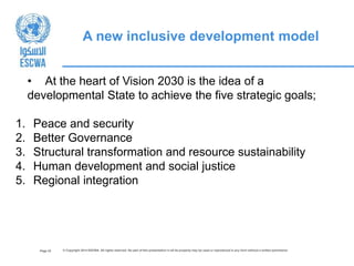 Page 32 © Copyright 2014 ESCWA. All rights reserved. No part of this presentation in all its property may be used or reproduced in any form without a written permission
A new inclusive development model
• At the heart of Vision 2030 is the idea of a
developmental State to achieve the five strategic goals;
1. Peace and security
2. Better Governance
3. Structural transformation and resource sustainability
4. Human development and social justice
5. Regional integration
 
