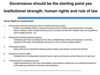 © Copyright 2014 ESCWA. All rights reserved. No part of this presentation in all its property may be used or reproduced in any form without a written permission© Copyright 2014 ESCWA. All rights reserved. No part of this presentation in all its property may be used or reproduced in any form without a written permission
Governance should be the starting point yes
Institutional strength, human rights and rule of law
Human Rights are fundamentals
1. Strong state institutions leading to good overall governance quality
Public accountability reforms, improve the governance of state-owned enterprises; stimulate
labour markets; foster entrepreneurship and a business climate with reliable rules and regulations,
open budget process, etc.
2. Development friendly political systems
Unbiased rule of law (including for the ruler), strengthening checks and balances, improving
capacity of the state, and gradually moving to a more inclusive political system
3. Participatory politics
Open avenues for interaction between policy-makers and citizens, formal and informal
4. Respect for Human rights
Establishment of independent national human rights commissions where these do not yet exist
5. Frameworks for transitional justice
Legal frameworks for truth and reconciliation commissions, judicial and non judicial processes of
truth seeking, punishment, amnesty and reparations
 