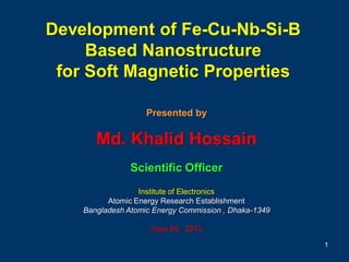 Development of Fe-Cu-Nb-Si-B
Based Nanostructure
for Soft Magnetic Properties
Presented by
Md. Khalid Hossain
Scientific Officer
Institute of Electronics
Atomic Energy Research Establishment
Bangladesh Atomic Energy Commission , Dhaka-1349
June 24, 2013
1
 