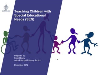 Teaching Children with
Special Educational
Needs (SEN)
Prepared by:
Khalid Barry
-Vice Principal Primary Section
December 2012
 