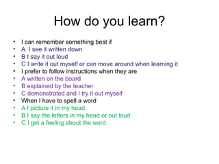 How do you learn?
• I can remember something best if
• A I see it written down
• B I say it out loud
• C I write it out myself or can move around when learning it
• I prefer to follow instructions when they are
• A written on the board
• B explained by the teacher
• C demonstrated and I try it out myself
• When I have to spell a word
• A I picture it in my head
• B I say the letters in my head or out loud
• C I get a feeling about the word
 