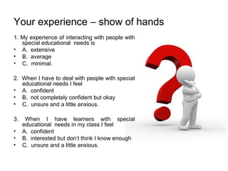 Your experience – show of hands
1. My experience of interacting with people with
special educational needs is
• A. extensive
• B. average
• C. minimal.
2. When I have to deal with people with special
educational needs I feel
• A. confident
• B. not completely confident but okay
• C. unsure and a little anxious.
3. When I have learners with special
educational needs in my class I feel
• A. confident
• B. interested but don’t think I know enough
• C. unsure and a little anxious.
 