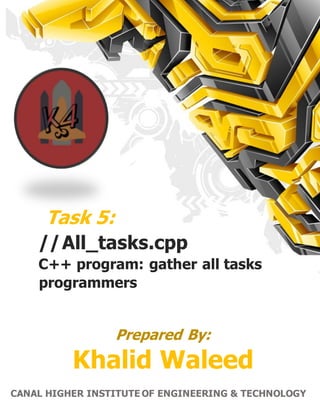 1 | P a g e C A N A L H I G H E R I N S T I T U T E O F E N G I N E E R I N G & T E C H N O L O G Y
Task 5:
//All_tasks.cpp
C++ program: gather all tasks
programmers
Prepared By:
Khalid Waleed
CANAL HIGHER INSTITUTE OF ENGINEERING & TECHNOLOGY
 