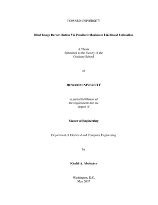 HOWARD UNIVERSITY



Blind Image Deconvolution Via Penalized Maximum Likelihood Estimation



                               A Thesis
                     Submitted to the Faculty of the
                           Graduate School



                                   of



                      HOWARD UNIVERSITY



                         in partial fulﬁllment of
                        the requirements for the
                                degree of



                        Master of Engineering



           Department of Electrical and Computer Engineering



                                   by



                         Khalid A. Abubaker



                           Washington, D.C.
                             May 2007
 