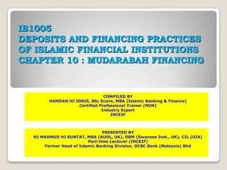 IB1005
DEPOSITS AND FINANCING PRACTICES
OF ISLAMIC FINANCIAL INSTITUTIONS
CHAPTER 10 : MUDARABAH FINANCING


                               COMPILED BY
        HAMDAN HJ IDRIS, BSc Econs, MBA (Islamic Banking & Finance)
                   Certified Professional Trainer (MIM)
                              Industry Expert
                                  INCEIF



                                PRESENTED BY
  HJ MAHMUD HJ BUNTAT, MBA (AUOL, UK), DBM (Swansea Inst., UK), CIL (UIA)
                         Part-time Lecturer (INCEIF)
      Former Head of Islamic Banking Division, OCBC Bank (Malaysia) Bhd
 