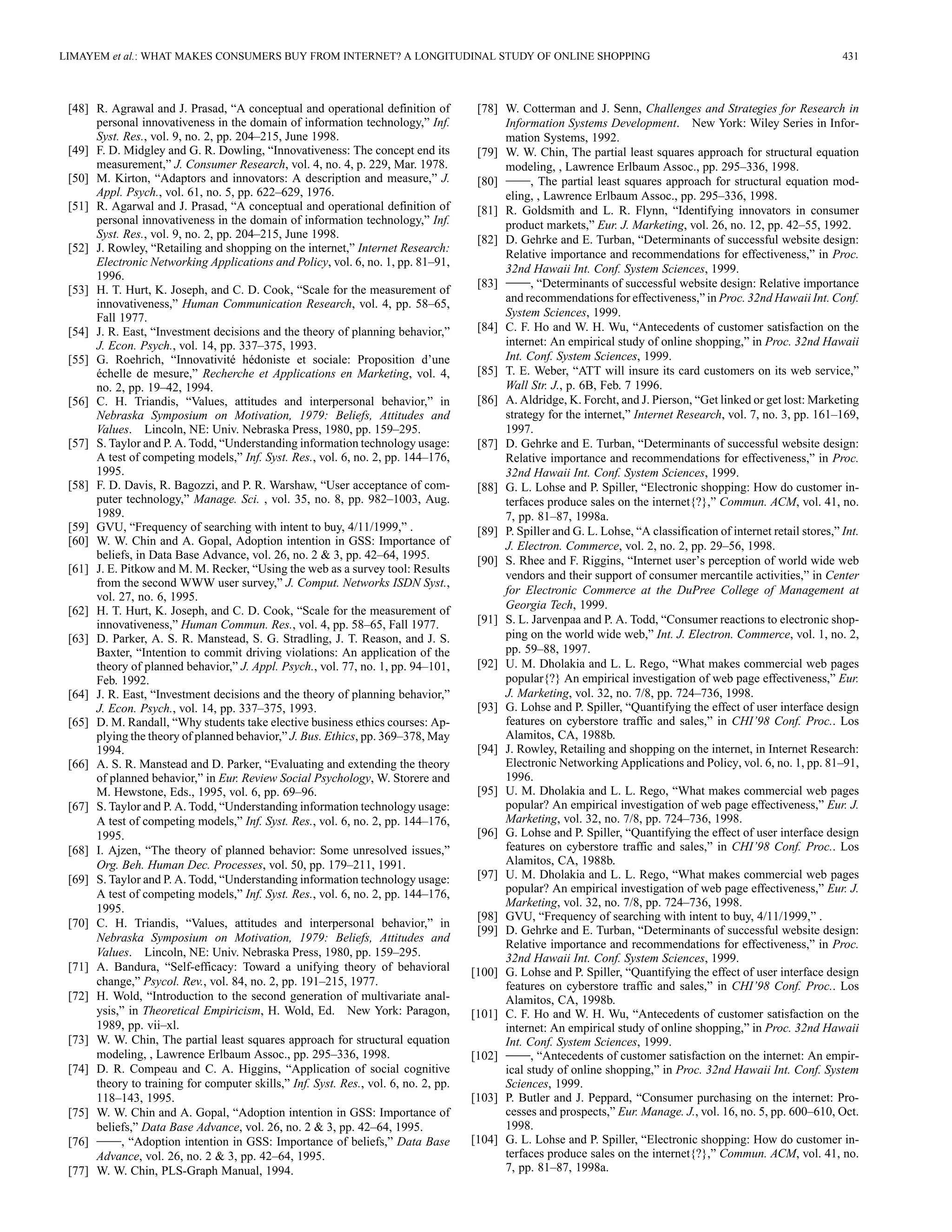 LIMAYEM et al.: WHAT MAKES CONSUMERS BUY FROM INTERNET? A LONGITUDINAL STUDY OF ONLINE SHOPPING 431 
[48] R. Agrawal and J. Prasad, “A conceptual and operational definition of 
personal innovativeness in the domain of information technology,” Inf. 
Syst. Res., vol. 9, no. 2, pp. 204–215, June 1998. 
[49] F. D. Midgley and G. R. Dowling, “Innovativeness: The concept end its 
measurement,” J. Consumer Research, vol. 4, no. 4, p. 229, Mar. 1978. 
[50] M. Kirton, “Adaptors and innovators: A description and measure,” J. 
Appl. Psych., vol. 61, no. 5, pp. 622–629, 1976. 
[51] R. Agarwal and J. Prasad, “A conceptual and operational definition of 
personal innovativeness in the domain of information technology,” Inf. 
Syst. Res., vol. 9, no. 2, pp. 204–215, June 1998. 
[52] J. Rowley, “Retailing and shopping on the internet,” Internet Research: 
Electronic Networking Applications and Policy, vol. 6, no. 1, pp. 81–91, 
1996. 
[53] H. T. Hurt, K. Joseph, and C. D. Cook, “Scale for the measurement of 
innovativeness,” Human Communication Research, vol. 4, pp. 58–65, 
Fall 1977. 
[54] J. R. East, “Investment decisions and the theory of planning behavior,” 
J. Econ. Psych., vol. 14, pp. 337–375, 1993. 
[55] G. Roehrich, “Innovativité hédoniste et sociale: Proposition d’une 
échelle de mesure,” Recherche et Applications en Marketing, vol. 4, 
no. 2, pp. 19–42, 1994. 
[56] C. H. Triandis, “Values, attitudes and interpersonal behavior,” in 
Nebraska Symposium on Motivation, 1979: Beliefs, Attitudes and 
Values. Lincoln, NE: Univ. Nebraska Press, 1980, pp. 159–295. 
[57] S. Taylor and P. A. Todd, “Understanding information technology usage: 
A test of competing models,” Inf. Syst. Res., vol. 6, no. 2, pp. 144–176, 
1995. 
[58] F. D. Davis, R. Bagozzi, and P. R. Warshaw, “User acceptance of com-puter 
technology,” Manage. Sci. , vol. 35, no. 8, pp. 982–1003, Aug. 
1989. 
[59] GVU, “Frequency of searching with intent to buy, 4/11/1999,” . 
[60] W. W. Chin and A. Gopal, Adoption intention in GSS: Importance of 
beliefs, in Data Base Advance, vol. 26, no. 2 & 3, pp. 42–64, 1995. 
[61] J. E. Pitkow and M. M. Recker, “Using the web as a survey tool: Results 
from the second WWW user survey,” J. Comput. Networks ISDN Syst., 
vol. 27, no. 6, 1995. 
[62] H. T. Hurt, K. Joseph, and C. D. Cook, “Scale for the measurement of 
innovativeness,” Human Commun. Res., vol. 4, pp. 58–65, Fall 1977. 
[63] D. Parker, A. S. R. Manstead, S. G. Stradling, J. T. Reason, and J. S. 
Baxter, “Intention to commit driving violations: An application of the 
theory of planned behavior,” J. Appl. Psych., vol. 77, no. 1, pp. 94–101, 
Feb. 1992. 
[64] J. R. East, “Investment decisions and the theory of planning behavior,” 
J. Econ. Psych., vol. 14, pp. 337–375, 1993. 
[65] D. M. Randall, “Why students take elective business ethics courses: Ap-plying 
the theory of planned behavior,” J. Bus. Ethics, pp. 369–378, May 
1994. 
[66] A. S. R. Manstead and D. Parker, “Evaluating and extending the theory 
of planned behavior,” in Eur. Review Social Psychology,W. Storere and 
M. Hewstone, Eds., 1995, vol. 6, pp. 69–96. 
[67] S. Taylor and P. A. Todd, “Understanding information technology usage: 
A test of competing models,” Inf. Syst. Res., vol. 6, no. 2, pp. 144–176, 
1995. 
[68] I. Ajzen, “The theory of planned behavior: Some unresolved issues,” 
Org. Beh. Human Dec. Processes, vol. 50, pp. 179–211, 1991. 
[69] S. Taylor and P. A. Todd, “Understanding information technology usage: 
A test of competing models,” Inf. Syst. Res., vol. 6, no. 2, pp. 144–176, 
1995. 
[70] C. H. Triandis, “Values, attitudes and interpersonal behavior,” in 
Nebraska Symposium on Motivation, 1979: Beliefs, Attitudes and 
Values. Lincoln, NE: Univ. Nebraska Press, 1980, pp. 159–295. 
[71] A. Bandura, “Self-efficacy: Toward a unifying theory of behavioral 
change,” Psycol. Rev., vol. 84, no. 2, pp. 191–215, 1977. 
[72] H. Wold, “Introduction to the second generation of multivariate anal-ysis,” 
in Theoretical Empiricism, H. Wold, Ed. New York: Paragon, 
1989, pp. vii–xl. 
[73] W. W. Chin, The partial least squares approach for structural equation 
modeling, , Lawrence Erlbaum Assoc., pp. 295–336, 1998. 
[74] D. R. Compeau and C. A. Higgins, “Application of social cognitive 
theory to training for computer skills,” Inf. Syst. Res., vol. 6, no. 2, pp. 
118–143, 1995. 
[75] W. W. Chin and A. Gopal, “Adoption intention in GSS: Importance of 
beliefs,” Data Base Advance, vol. 26, no. 2 & 3, pp. 42–64, 1995. 
[76] , “Adoption intention in GSS: Importance of beliefs,” Data Base 
Advance, vol. 26, no. 2 & 3, pp. 42–64, 1995. 
[77] W. W. Chin, PLS-Graph Manual, 1994. 
[78] W. Cotterman and J. Senn, Challenges and Strategies for Research in 
Information Systems Development. New York: Wiley Series in Infor-mation 
Systems, 1992. 
[79] W. W. Chin, The partial least squares approach for structural equation 
modeling, , Lawrence Erlbaum Assoc., pp. 295–336, 1998. 
[80] , The partial least squares approach for structural equation mod-eling, 
, Lawrence Erlbaum Assoc., pp. 295–336, 1998. 
[81] R. Goldsmith and L. R. Flynn, “Identifying innovators in consumer 
product markets,” Eur. J. Marketing, vol. 26, no. 12, pp. 42–55, 1992. 
[82] D. Gehrke and E. Turban, “Determinants of successful website design: 
Relative importance and recommendations for effectiveness,” in Proc. 
32nd Hawaii Int. Conf. System Sciences, 1999. 
[83] , “Determinants of successful website design: Relative importance 
and recommendations for effectiveness,” in Proc. 32nd Hawaii Int. Conf. 
System Sciences, 1999. 
[84] C. F. Ho and W. H. Wu, “Antecedents of customer satisfaction on the 
internet: An empirical study of online shopping,” in Proc. 32nd Hawaii 
Int. Conf. System Sciences, 1999. 
[85] T. E. Weber, “ATT will insure its card customers on its web service,” 
Wall Str. J., p. 6B, Feb. 7 1996. 
[86] A. Aldridge, K. Forcht, and J. Pierson, “Get linked or get lost: Marketing 
strategy for the internet,” Internet Research, vol. 7, no. 3, pp. 161–169, 
1997. 
[87] D. Gehrke and E. Turban, “Determinants of successful website design: 
Relative importance and recommendations for effectiveness,” in Proc. 
32nd Hawaii Int. Conf. System Sciences, 1999. 
[88] G. L. Lohse and P. Spiller, “Electronic shopping: How do customer in-terfaces 
produce sales on the internet{?},” Commun. ACM, vol. 41, no. 
7, pp. 81–87, 1998a. 
[89] P. Spiller and G. L. Lohse, “A classification of internet retail stores,” Int. 
J. Electron. Commerce, vol. 2, no. 2, pp. 29–56, 1998. 
[90] S. Rhee and F. Riggins, “Internet user’s perception of world wide web 
vendors and their support of consumer mercantile activities,” in Center 
for Electronic Commerce at the DuPree College of Management at 
Georgia Tech, 1999. 
[91] S. L. Jarvenpaa and P. A. Todd, “Consumer reactions to electronic shop-ping 
on the world wide web,” Int. J. Electron. Commerce, vol. 1, no. 2, 
pp. 59–88, 1997. 
[92] U. M. Dholakia and L. L. Rego, “What makes commercial web pages 
popular{?} An empirical investigation of web page effectiveness,” Eur. 
J. Marketing, vol. 32, no. 7/8, pp. 724–736, 1998. 
[93] G. Lohse and P. Spiller, “Quantifying the effect of user interface design 
features on cyberstore traffic and sales,” in CHI’98 Conf. Proc.. Los 
Alamitos, CA, 1988b. 
[94] J. Rowley, Retailing and shopping on the internet, in Internet Research: 
Electronic Networking Applications and Policy, vol. 6, no. 1, pp. 81–91, 
1996. 
[95] U. M. Dholakia and L. L. Rego, “What makes commercial web pages 
popular? An empirical investigation of web page effectiveness,” Eur. J. 
Marketing, vol. 32, no. 7/8, pp. 724–736, 1998. 
[96] G. Lohse and P. Spiller, “Quantifying the effect of user interface design 
features on cyberstore traffic and sales,” in CHI’98 Conf. Proc.. Los 
Alamitos, CA, 1988b. 
[97] U. M. Dholakia and L. L. Rego, “What makes commercial web pages 
popular? An empirical investigation of web page effectiveness,” Eur. J. 
Marketing, vol. 32, no. 7/8, pp. 724–736, 1998. 
[98] GVU, “Frequency of searching with intent to buy, 4/11/1999,” . 
[99] D. Gehrke and E. Turban, “Determinants of successful website design: 
Relative importance and recommendations for effectiveness,” in Proc. 
32nd Hawaii Int. Conf. System Sciences, 1999. 
[100] G. Lohse and P. Spiller, “Quantifying the effect of user interface design 
features on cyberstore traffic and sales,” in CHI’98 Conf. Proc.. Los 
Alamitos, CA, 1998b. 
[101] C. F. Ho and W. H. Wu, “Antecedents of customer satisfaction on the 
internet: An empirical study of online shopping,” in Proc. 32nd Hawaii 
Int. Conf. System Sciences, 1999. 
[102] , “Antecedents of customer satisfaction on the internet: An empir-ical 
study of online shopping,” in Proc. 32nd Hawaii Int. Conf. System 
Sciences, 1999. 
[103] P. Butler and J. Peppard, “Consumer purchasing on the internet: Pro-cesses 
and prospects,” Eur. Manage. J., vol. 16, no. 5, pp. 600–610, Oct. 
1998. 
[104] G. L. Lohse and P. Spiller, “Electronic shopping: How do customer in-terfaces 
produce sales on the internet{?},” Commun. ACM, vol. 41, no. 
7, pp. 81–87, 1998a. 
 