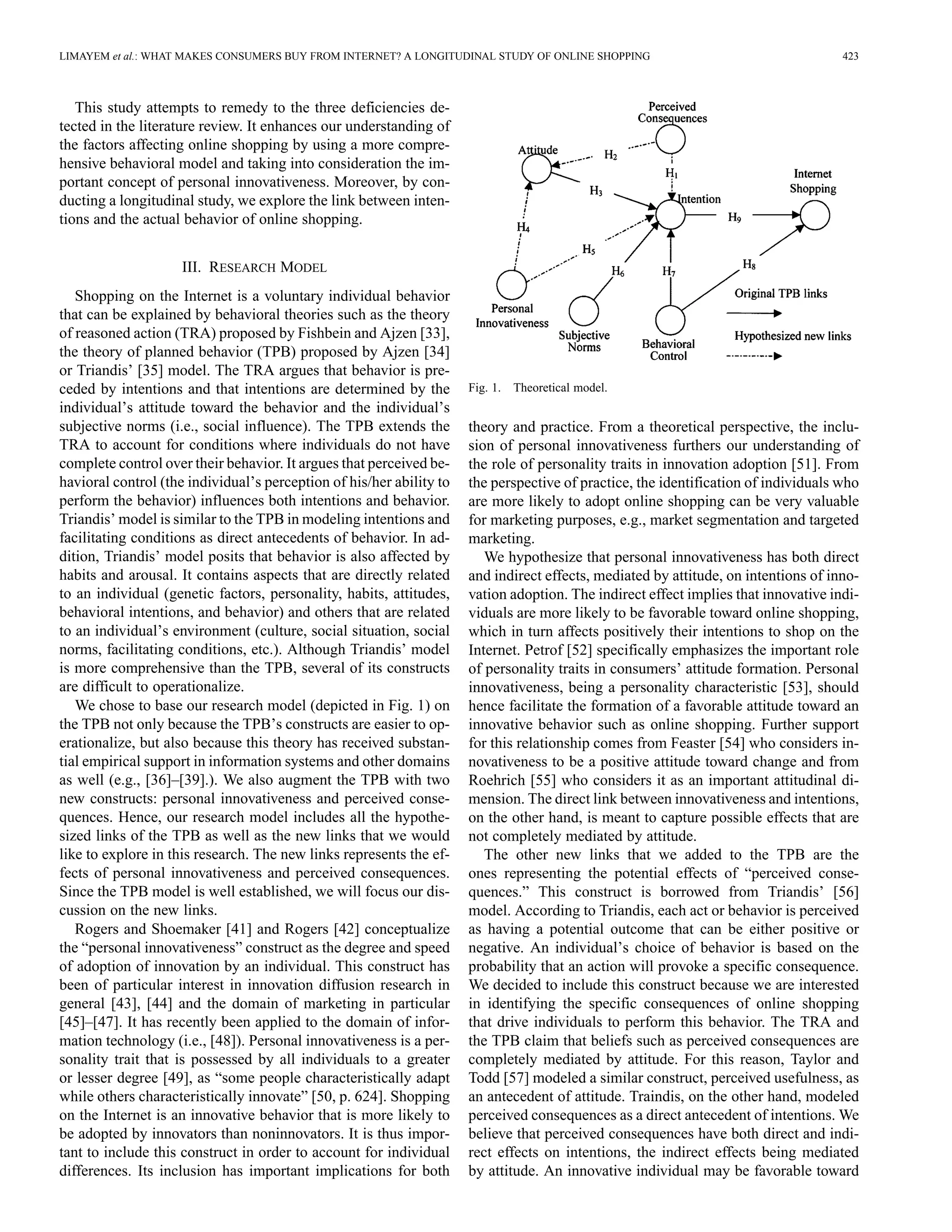 LIMAYEM et al.: WHAT MAKES CONSUMERS BUY FROM INTERNET? A LONGITUDINAL STUDY OF ONLINE SHOPPING 423 
This study attempts to remedy to the three deficiencies de-tected 
in the literature review. It enhances our understanding of 
the factors affecting online shopping by using a more compre-hensive 
behavioral model and taking into consideration the im-portant 
concept of personal innovativeness. Moreover, by con-ducting 
a longitudinal study, we explore the link between inten-tions 
and the actual behavior of online shopping. 
III. RESEARCH MODEL 
Shopping on the Internet is a voluntary individual behavior 
that can be explained by behavioral theories such as the theory 
of reasoned action (TRA) proposed by Fishbein and Ajzen [33], 
the theory of planned behavior (TPB) proposed by Ajzen [34] 
or Triandis’ [35] model. The TRA argues that behavior is pre-ceded 
by intentions and that intentions are determined by the 
individual’s attitude toward the behavior and the individual’s 
subjective norms (i.e., social influence). The TPB extends the 
TRA to account for conditions where individuals do not have 
complete control over their behavior. It argues that perceived be-havioral 
control (the individual’s perception of his/her ability to 
perform the behavior) influences both intentions and behavior. 
Triandis’ model is similar to the TPB in modeling intentions and 
facilitating conditions as direct antecedents of behavior. In ad-dition, 
Triandis’ model posits that behavior is also affected by 
habits and arousal. It contains aspects that are directly related 
to an individual (genetic factors, personality, habits, attitudes, 
behavioral intentions, and behavior) and others that are related 
to an individual’s environment (culture, social situation, social 
norms, facilitating conditions, etc.). Although Triandis’ model 
is more comprehensive than the TPB, several of its constructs 
are difficult to operationalize. 
We chose to base our research model (depicted in Fig. 1) on 
the TPB not only because the TPB’s constructs are easier to op-erationalize, 
but also because this theory has received substan-tial 
empirical support in information systems and other domains 
as well (e.g., [36]–[39].). We also augment the TPB with two 
new constructs: personal innovativeness and perceived conse-quences. 
Hence, our research model includes all the hypothe-sized 
links of the TPB as well as the new links that we would 
like to explore in this research. The new links represents the ef-fects 
of personal innovativeness and perceived consequences. 
Since the TPB model is well established, we will focus our dis-cussion 
on the new links. 
Rogers and Shoemaker [41] and Rogers [42] conceptualize 
the “personal innovativeness” construct as the degree and speed 
of adoption of innovation by an individual. This construct has 
been of particular interest in innovation diffusion research in 
general [43], [44] and the domain of marketing in particular 
[45]–[47]. It has recently been applied to the domain of infor-mation 
technology (i.e., [48]). Personal innovativeness is a per-sonality 
trait that is possessed by all individuals to a greater 
or lesser degree [49], as “some people characteristically adapt 
while others characteristically innovate” [50, p. 624]. Shopping 
on the Internet is an innovative behavior that is more likely to 
be adopted by innovators than noninnovators. It is thus impor-tant 
to include this construct in order to account for individual 
differences. Its inclusion has important implications for both 
Fig. 1. Theoretical model. 
theory and practice. From a theoretical perspective, the inclu-sion 
of personal innovativeness furthers our understanding of 
the role of personality traits in innovation adoption [51]. From 
the perspective of practice, the identification of individuals who 
are more likely to adopt online shopping can be very valuable 
for marketing purposes, e.g., market segmentation and targeted 
marketing. 
We hypothesize that personal innovativeness has both direct 
and indirect effects, mediated by attitude, on intentions of inno-vation 
adoption. The indirect effect implies that innovative indi-viduals 
are more likely to be favorable toward online shopping, 
which in turn affects positively their intentions to shop on the 
Internet. Petrof [52] specifically emphasizes the important role 
of personality traits in consumers’ attitude formation. Personal 
innovativeness, being a personality characteristic [53], should 
hence facilitate the formation of a favorable attitude toward an 
innovative behavior such as online shopping. Further support 
for this relationship comes from Feaster [54] who considers in-novativeness 
to be a positive attitude toward change and from 
Roehrich [55] who considers it as an important attitudinal di-mension. 
The direct link between innovativeness and intentions, 
on the other hand, is meant to capture possible effects that are 
not completely mediated by attitude. 
The other new links that we added to the TPB are the 
ones representing the potential effects of “perceived conse-quences.” 
This construct is borrowed from Triandis’ [56] 
model. According to Triandis, each act or behavior is perceived 
as having a potential outcome that can be either positive or 
negative. An individual’s choice of behavior is based on the 
probability that an action will provoke a specific consequence. 
We decided to include this construct because we are interested 
in identifying the specific consequences of online shopping 
that drive individuals to perform this behavior. The TRA and 
the TPB claim that beliefs such as perceived consequences are 
completely mediated by attitude. For this reason, Taylor and 
Todd [57] modeled a similar construct, perceived usefulness, as 
an antecedent of attitude. Traindis, on the other hand, modeled 
perceived consequences as a direct antecedent of intentions.We 
believe that perceived consequences have both direct and indi-rect 
effects on intentions, the indirect effects being mediated 
by attitude. An innovative individual may be favorable toward 
 