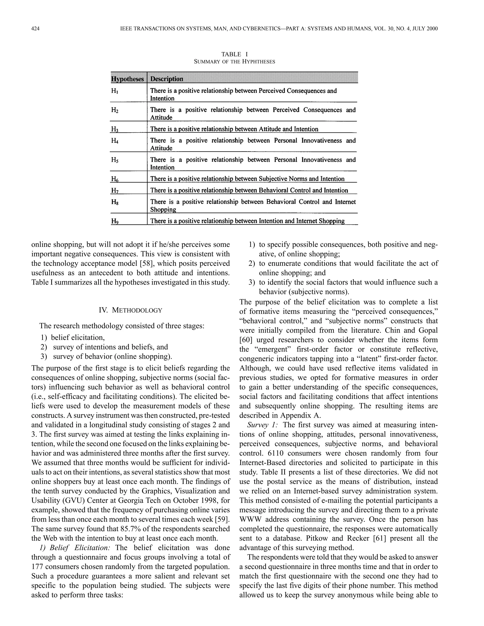 424 IEEE TRANSACTIONS ON SYSTEMS, MAN, AND CYBERNETICS—PART A: SYSTEMS AND HUMANS, VOL. 30, NO. 4, JULY 2000 
TABLE I 
SUMMARY OF THE HYPHTHESES 
online shopping, but will not adopt it if he/she perceives some 
important negative consequences. This view is consistent with 
the technology acceptance model [58], which posits perceived 
usefulness as an antecedent to both attitude and intentions. 
Table I summarizes all the hypotheses investigated in this study. 
IV. METHODOLOGY 
The research methodology consisted of three stages: 
1) belief elicitation, 
2) survey of intentions and beliefs, and 
3) survey of behavior (online shopping). 
The purpose of the first stage is to elicit beliefs regarding the 
consequences of online shopping, subjective norms (social fac-tors) 
influencing such behavior as well as behavioral control 
(i.e., self-efficacy and facilitating conditions). The elicited be-liefs 
were used to develop the measurement models of these 
constructs.Asurvey instrumentwas then constructed, pre-tested 
and validated in a longitudinal study consisting of stages 2 and 
3. The first survey was aimed at testing the links explaining in-tention, 
while the second one focused on the links explaining be-havior 
and was administered three months after the first survey. 
We assumed that three months would be sufficient for individ-uals 
to act on their intentions, as several statistics show that most 
online shoppers buy at least once each month. The findings of 
the tenth survey conducted by the Graphics, Visualization and 
Usability (GVU) Center at Georgia Tech on October 1998, for 
example, showed that the frequency of purchasing online varies 
from less than once each month to several times each week [59]. 
The same survey found that 85.7% of the respondents searched 
the Web with the intention to buy at least once each month. 
1) Belief Elicitation: The belief elicitation was done 
through a questionnaire and focus groups involving a total of 
177 consumers chosen randomly from the targeted population. 
Such a procedure guarantees a more salient and relevant set 
specific to the population being studied. The subjects were 
asked to perform three tasks: 
1) to specify possible consequences, both positive and neg-ative, 
of online shopping; 
2) to enumerate conditions that would facilitate the act of 
online shopping; and 
3) to identify the social factors that would influence such a 
behavior (subjective norms). 
The purpose of the belief elicitation was to complete a list 
of formative items measuring the “perceived consequences,” 
“behavioral control,” and “subjective norms” constructs that 
were initially compiled from the literature. Chin and Gopal 
[60] urged researchers to consider whether the items form 
the “emergent” first-order factor or constitute reflective, 
congeneric indicators tapping into a “latent” first-order factor. 
Although, we could have used reflective items validated in 
previous studies, we opted for formative measures in order 
to gain a better understanding of the specific consequences, 
social factors and facilitating conditions that affect intentions 
and subsequently online shopping. The resulting items are 
described in Appendix A. 
Survey 1: The first survey was aimed at measuring inten-tions 
of online shopping, attitudes, personal innovativeness, 
perceived consequences, subjective norms, and behavioral 
control. 6110 consumers were chosen randomly from four 
Internet-Based directories and solicited to participate in this 
study. Table II presents a list of these directories. We did not 
use the postal service as the means of distribution, instead 
we relied on an Internet-based survey administration system. 
This method consisted of e-mailing the potential participants a 
message introducing the survey and directing them to a private 
WWW address containing the survey. Once the person has 
completed the questionnaire, the responses were automatically 
sent to a database. Pitkow and Recker [61] present all the 
advantage of this surveying method. 
The respondents were told that they would be asked to answer 
a second questionnaire in three months time and that in order to 
match the first questionnaire with the second one they had to 
specify the last five digits of their phone number. This method 
allowed us to keep the survey anonymous while being able to 
 