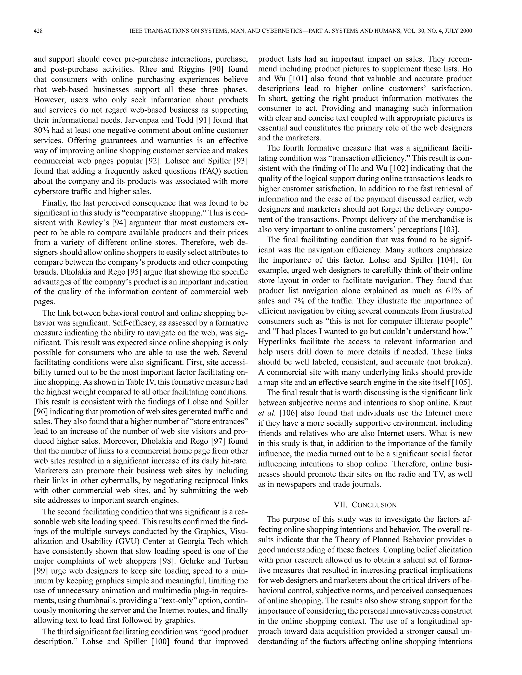 428 IEEE TRANSACTIONS ON SYSTEMS, MAN, AND CYBERNETICS—PART A: SYSTEMS AND HUMANS, VOL. 30, NO. 4, JULY 2000 
and support should cover pre-purchase interactions, purchase, 
and post-purchase activities. Rhee and Riggins [90] found 
that consumers with online purchasing experiences believe 
that web-based businesses support all these three phases. 
However, users who only seek information about products 
and services do not regard web-based business as supporting 
their informational needs. Jarvenpaa and Todd [91] found that 
80% had at least one negative comment about online customer 
services. Offering guarantees and warranties is an effective 
way of improving online shopping customer service and makes 
commercial web pages popular [92]. Lohsee and Spiller [93] 
found that adding a frequently asked questions (FAQ) section 
about the company and its products was associated with more 
cyberstore traffic and higher sales. 
Finally, the last perceived consequence that was found to be 
significant in this study is “comparative shopping.” This is con-sistent 
with Rowley’s [94] argument that most customers ex-pect 
to be able to compare available products and their prices 
from a variety of different online stores. Therefore, web de-signers 
should allowonline shoppers to easily select attributes to 
compare between the company’s products and other competing 
brands. Dholakia and Rego [95] argue that showing the specific 
advantages of the company’s product is an important indication 
of the quality of the information content of commercial web 
pages. 
The link between behavioral control and online shopping be-havior 
was significant. Self-efficacy, as assessed by a formative 
measure indicating the ability to navigate on the web, was sig-nificant. 
This result was expected since online shopping is only 
possible for consumers who are able to use the web. Several 
facilitating conditions were also significant. First, site accessi-bility 
turned out to be the most important factor facilitating on-line 
shopping. As shown in Table IV, this formative measure had 
the highest weight compared to all other facilitating conditions. 
This result is consistent with the findings of Lohse and Spiller 
[96] indicating that promotion of web sites generated traffic and 
sales. They also found that a higher number of “store entrances” 
lead to an increase of the number of web site visitors and pro-duced 
higher sales. Moreover, Dholakia and Rego [97] found 
that the number of links to a commercial home page from other 
web sites resulted in a significant increase of its daily hit-rate. 
Marketers can promote their business web sites by including 
their links in other cybermalls, by negotiating reciprocal links 
with other commercial web sites, and by submitting the web 
site addresses to important search engines. 
The second facilitating condition that was significant is a rea-sonable 
web site loading speed. This results confirmed the find-ings 
of the multiple surveys conducted by the Graphics, Visu-alization 
and Usability (GVU) Center at Georgia Tech which 
have consistently shown that slow loading speed is one of the 
major complaints of web shoppers [98]. Gehrke and Turban 
[99] urge web designers to keep site loading speed to a min-imum 
by keeping graphics simple and meaningful, limiting the 
use of unnecessary animation and multimedia plug-in require-ments, 
using thumbnails, providing a “text-only” option, contin-uously 
monitoring the server and the Internet routes, and finally 
allowing text to load first followed by graphics. 
The third significant facilitating condition was “good product 
description.” Lohse and Spiller [100] found that improved 
product lists had an important impact on sales. They recom-mend 
including product pictures to supplement these lists. Ho 
and Wu [101] also found that valuable and accurate product 
descriptions lead to higher online customers’ satisfaction. 
In short, getting the right product information motivates the 
consumer to act. Providing and managing such information 
with clear and concise text coupled with appropriate pictures is 
essential and constitutes the primary role of the web designers 
and the marketers. 
The fourth formative measure that was a significant facili-tating 
condition was “transaction efficiency.” This result is con-sistent 
with the finding of Ho and Wu [102] indicating that the 
quality of the logical support during online transactions leads to 
higher customer satisfaction. In addition to the fast retrieval of 
information and the ease of the payment discussed earlier, web 
designers and marketers should not forget the delivery compo-nent 
of the transactions. Prompt delivery of the merchandise is 
also very important to online customers’ perceptions [103]. 
The final facilitating condition that was found to be signif-icant 
was the navigation efficiency. Many authors emphasize 
the importance of this factor. Lohse and Spiller [104], for 
example, urged web designers to carefully think of their online 
store layout in order to facilitate navigation. They found that 
product list navigation alone explained as much as 61% of 
sales and 7% of the traffic. They illustrate the importance of 
efficient navigation by citing several comments from frustrated 
consumers such as “this is not for computer illiterate people” 
and “I had places I wanted to go but couldn’t understand how.” 
Hyperlinks facilitate the access to relevant information and 
help users drill down to more details if needed. These links 
should be well labeled, consistent, and accurate (not broken). 
A commercial site with many underlying links should provide 
a map site and an effective search engine in the site itself [105]. 
The final result that is worth discussing is the significant link 
between subjective norms and intentions to shop online. Kraut 
et al. [106] also found that individuals use the Internet more 
if they have a more socially supportive environment, including 
friends and relatives who are also Internet users. What is new 
in this study is that, in addition to the importance of the family 
influence, the media turned out to be a significant social factor 
influencing intentions to shop online. Therefore, online busi-nesses 
should promote their sites on the radio and TV, as well 
as in newspapers and trade journals. 
VII. CONCLUSION 
The purpose of this study was to investigate the factors af-fecting 
online shopping intentions and behavior. The overall re-sults 
indicate that the Theory of Planned Behavior provides a 
good understanding of these factors. Coupling belief elicitation 
with prior research allowed us to obtain a salient set of forma-tive 
measures that resulted in interesting practical implications 
for web designers and marketers about the critical drivers of be-havioral 
control, subjective norms, and perceived consequences 
of online shopping. The results also show strong support for the 
importance of considering the personal innovativeness construct 
in the online shopping context. The use of a longitudinal ap-proach 
toward data acquisition provided a stronger causal un-derstanding 
of the factors affecting online shopping intentions 
 