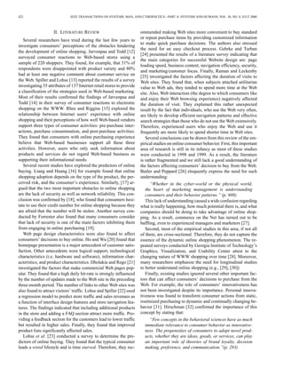 422 IEEE TRANSACTIONS ON SYSTEMS, MAN, AND CYBERNETICS—PART A: SYSTEMS AND HUMANS, VOL. 30, NO. 4, JULY 2000 
II. LITERATURE REVIEW 
Several researchers have tried during the last few years to 
investigate consumers’ perceptions of the obstacles hindering 
the development of online shopping. Jarvenpaa and Todd [12] 
surveyed consumer reactions to Web-based stores using a 
sample of 220 shoppers. They found, for example, that 31% of 
respondents were disappointed with product variety and 80% 
had at least one negative comment about customer service on 
the Web. Spiller and Lohse [13] reported the results of a survey 
investigating 35 attributes of 137 Internet retail stores to provide 
a classification of the strategies used in Web-based marketing. 
Most of their results confirmed the findings of Jarvenpaa and 
Todd [14] in their survey of consumer reactions to electronic 
shopping on the WWW. Rhee and Riggins [15] explored the 
relationship between Internet users’ experience with online 
shopping and their perceptions of how wellWeb-based vendors 
support three types of consumer activities: pre-purchase inter-actions, 
purchase consummation, and post-purchase activities. 
They found that consumers with online purchasing experience 
believe that Web-based businesses support all these three 
activities. However, users who only seek information about 
products and services do not regard Web-based business as 
supporting their informational needs. 
Several recent studies have explored the predictors of online 
buying. Liang and Huang [16] for example found that online 
shopping adoption depends on the type of the product, the per-ceived 
risk, and the consumer’s experience. Similarly, [17] ar-gued 
that the two most important obstacles to online shopping 
are the lack of security as well as network reliability. This con-clusion 
was confirmed by [18], who found that consumers hesi-tate 
to use their credit number for online shopping because they 
are afraid that the number will be stolen. Another survey con-ducted 
by Forrester also found that many consumers consider 
that lack of security is one of the main factors inhibiting them 
from engaging in online purchasing [19]. 
Web page design characteristics were also found to affect 
consumers’ decisions to buy online. Ho andWu [20] found that 
homepage presentation is a major antecedent of customer satis-faction. 
Other antecedents were logical support, technological 
characteristics (i.e. hardware and software), information char-acteristics, 
and product characteristics. Dholakia and Rego [21] 
investigated the factors that make commercial Web pages pop-ular. 
They found that a high daily hit-rate is strongly influenced 
by the number of updates made to theWeb site in the preceding 
three-month period. The number of links to otherWeb sites was 
also found to attract visitors’ traffic. Lohse and Spiller [22] used 
a regression model to predict store traffic and sales revenues as 
a function of interface design features and store navigation fea-tures. 
The findings indicated that including additional products 
in the store and adding a FAQ section attract more traffic. Pro-viding 
a feedback section for the customers lead to lower traffic 
but resulted in higher sales. Finally, they found that improved 
product lists significantly affected sales. 
Lohse et al. [23] conducted a survey to determine the pre-dictors 
of online buying. They found that the typical consumer 
leads a wired lifestyle and is time starved. Therefore, they rec-ommended 
making Web sites more convenient to buy standard 
or repeat purchase items by providing customized information 
to make quick purchase decisions. The authors also stressed 
the need for an easy checkout process. Gehrke and Turban 
[24] presented the results of a literature survey indicating that 
the main categories for successful Website design are: page 
loading speed, business content, navigation efficiency, security, 
and marketing/customer focus. Finally, Raman and Leckenby 
[25] investigated the factors affecting the duration of visits to 
Web sites. They found that, when subjects attached utilitarian 
value to Web ads, they tended to spend more time at the Web 
site. Also, Web interaction (the degree to which consumers like 
and enjoy their Web browsing experience) negatively affected 
the duration of visit. They explained this rather unexpected 
result by the fact that individuals, who use the Web very often, 
are likely to develop efficient navigation patterns and effective 
search strategies than those who do not use theWeb extensively. 
Therefore, experienced users who enjoy the Web and use it 
frequently are more likely to spend shorter time in Web sites. 
Several conclusions can be drawn from this review of the em-pirical 
studies on online consumer behavior. First, this important 
area of research is still in its infancy as most of these studies 
were conducted in 1998 and 1999. As a result, the literature 
is rather fragmented and we still lack a good understanding of 
the factors affecting consumers’ decision to buy from the Web. 
Butler and Peppard [26] eloquently express the need for such 
understanding: 
“Whether in the cyber-world or the physical world, 
the heart of marketing management is understanding 
consumers and their behavior patterns.” (p. 608) 
This lack of understanding caused a wide confusion regarding 
what is really happening, how much potential there is, and what 
companies should be doing to take advantage of online shop-ping. 
As a result, commerce on the Net has turned out to be 
baffling, even to experienced managers and marketers [27]. 
Second, most of the empirical studies in this area, if not all 
of them, are cross-sectional. Therefore, they do not capture the 
essence of the dynamic online shopping phenomenon. The re-peated 
surveys conducted by Georgia Institute of Technology’s 
Graphics, Visualization, and Usability Center attest to the 
changing nature of WWW shopping over time [28]. Moreover, 
many researchers emphasize the need for longitudinal studies 
to better understand online shopping (e.g., [29], [30]) 
Finally, existing studies ignored several other important fac-tors 
that can affect consumers’ decisions to purchase from the 
Web. For example, the role of consumers’ innovativeness has 
not been investigated despite its importance. Personal innova-tiveness 
was found to transform consumer actions from static, 
routinized purchasing to dynamic and continually changing be-havior 
[31]. Hirschman [32] confirmed the importance of this 
concept by stating that: 
“Few concepts in the behavioral sciences have as much 
immediate relevance to consumer behavior as innovative-ness. 
The propensities of consumers to adopt novel prod-ucts, 
whether they are ideas, goods, or services, can play 
an important role of theories of brand loyalty, decision 
making, preference, and communication.”(p. 283) 
 
