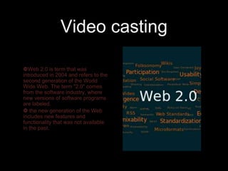 Video casting

Web 2.0 is term that was
introduced in 2004 and refers to the
second generation of the World
Wide Web. The term "2.0" comes
from the software industry, where
new versions of software programs
are labeled.
 the new generation of the Web
includes new features and
functionality that was not available
in the past.
 