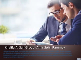 Khalifa Al Saif Group- Amir Sohil Rammay
The highly respected Al Saif Group was founded by Khalifa Abdulmohsin Al Saif, in 1985. Its well-managed
portfolio of ten companies, all registered in Saudi Arabia, covers ten divisions, ranging from real estate and
investments, through communications, surveillance, healthcare and medical supplies, to automotive, heavy
equipment, military and security.
 