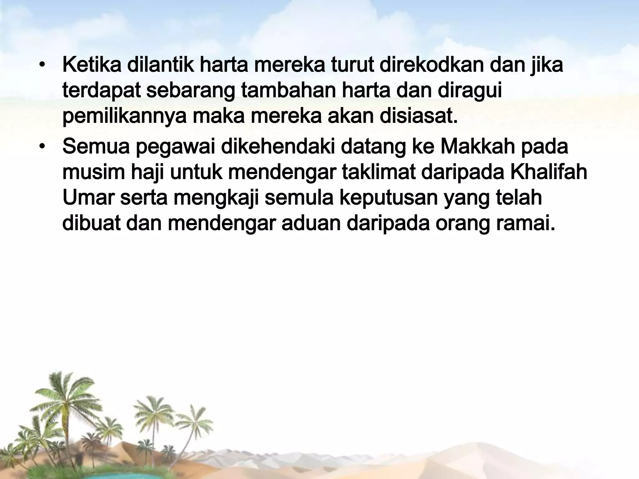 • Ketika dilantik harta mereka turut direkodkan dan jika
terdapat sebarang tambahan harta dan diragui
pemilikannya maka mereka akan disiasat.
• Semua pegawai dikehendaki datang ke Makkah pada
musim haji untuk mendengar taklimat daripada Khalifah
Umar serta mengkaji semula keputusan yang telah
dibuat dan mendengar aduan daripada orang ramai.

 