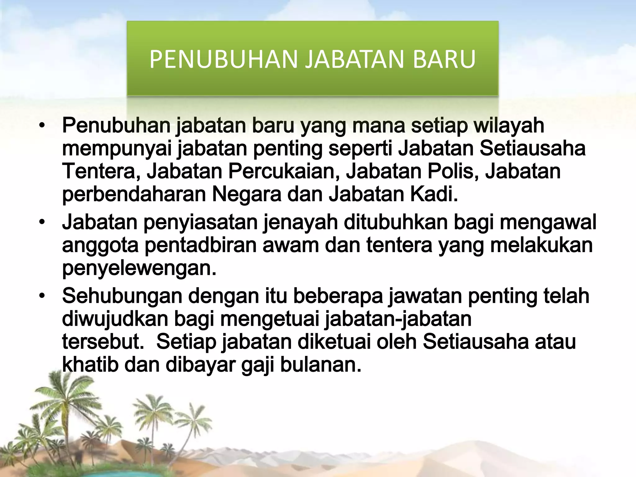 PENUBUHAN JABATAN BARU
• Penubuhan jabatan baru yang mana setiap wilayah
mempunyai jabatan penting seperti Jabatan Setiausaha
Tentera, Jabatan Percukaian, Jabatan Polis, Jabatan
perbendaharan Negara dan Jabatan Kadi.
• Jabatan penyiasatan jenayah ditubuhkan bagi mengawal
anggota pentadbiran awam dan tentera yang melakukan
penyelewengan.
• Sehubungan dengan itu beberapa jawatan penting telah
diwujudkan bagi mengetuai jabatan-jabatan
tersebut. Setiap jabatan diketuai oleh Setiausaha atau
khatib dan dibayar gaji bulanan.

 