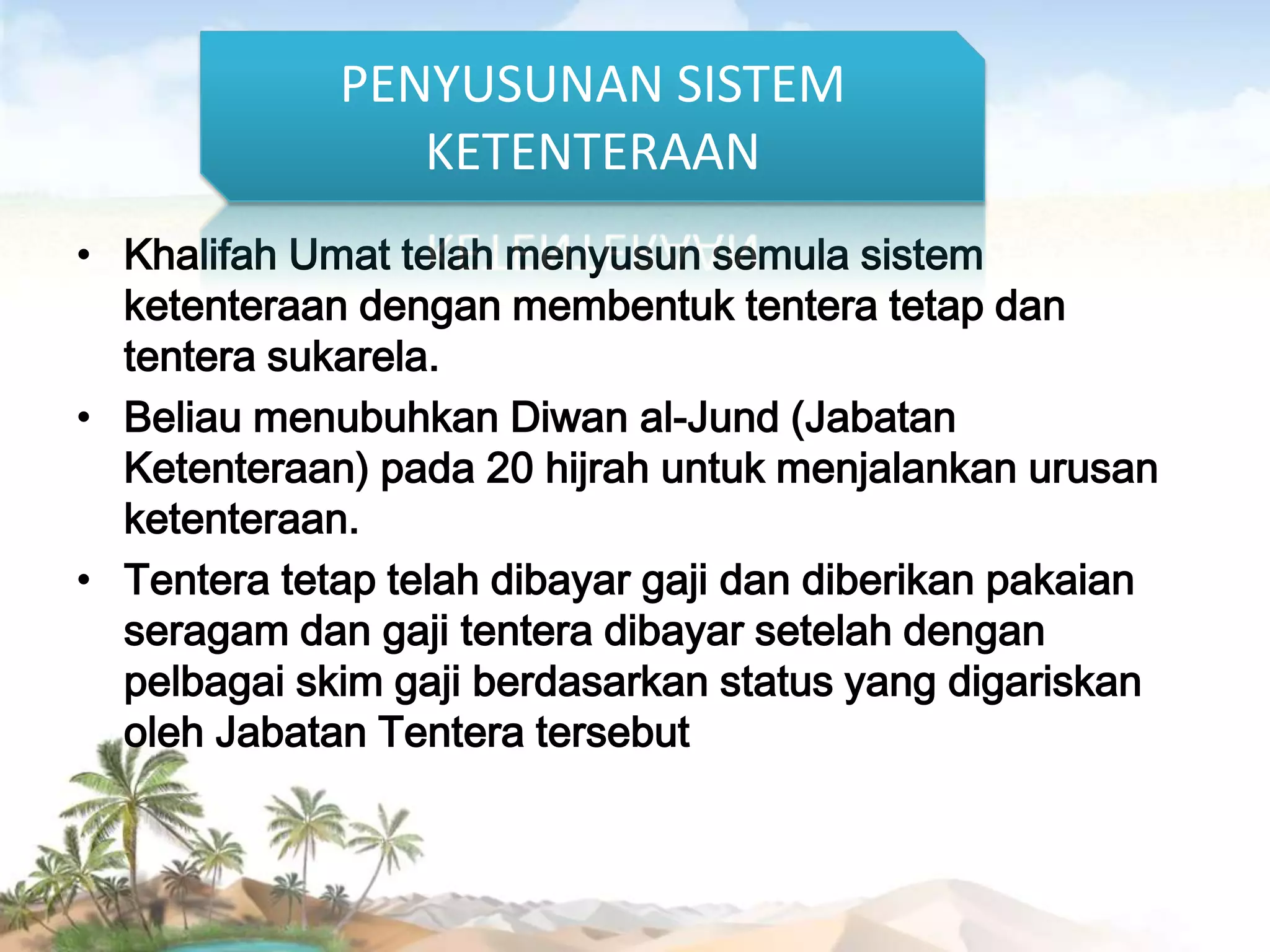 PENYUSUNAN SISTEM
KETENTERAAN
• Khalifah Umat telah menyusun semula sistem
ketenteraan dengan membentuk tentera tetap dan
tentera sukarela.
• Beliau menubuhkan Diwan al-Jund (Jabatan
Ketenteraan) pada 20 hijrah untuk menjalankan urusan
ketenteraan.
• Tentera tetap telah dibayar gaji dan diberikan pakaian
seragam dan gaji tentera dibayar setelah dengan
pelbagai skim gaji berdasarkan status yang digariskan
oleh Jabatan Tentera tersebut

 
