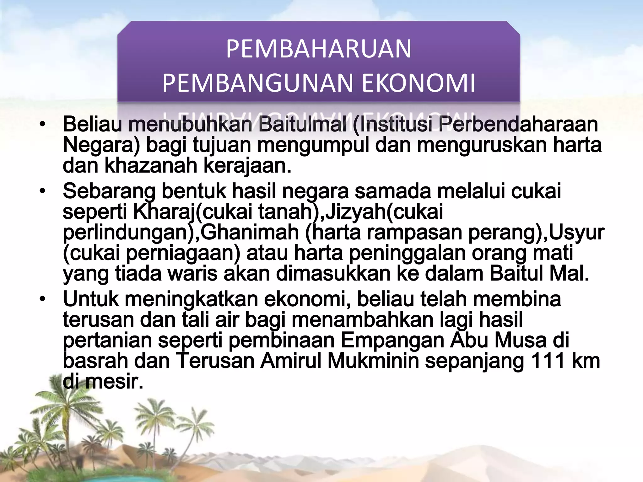 PEMBAHARUAN
PEMBANGUNAN EKONOMI
• Beliau menubuhkan Baitulmal (Institusi Perbendaharaan
Negara) bagi tujuan mengumpul dan menguruskan harta
dan khazanah kerajaan.
• Sebarang bentuk hasil negara samada melalui cukai
seperti Kharaj(cukai tanah),Jizyah(cukai
perlindungan),Ghanimah (harta rampasan perang),Usyur
(cukai perniagaan) atau harta peninggalan orang mati
yang tiada waris akan dimasukkan ke dalam Baitul Mal.
• Untuk meningkatkan ekonomi, beliau telah membina
terusan dan tali air bagi menambahkan lagi hasil
pertanian seperti pembinaan Empangan Abu Musa di
basrah dan Terusan Amirul Mukminin sepanjang 111 km
di mesir.

 