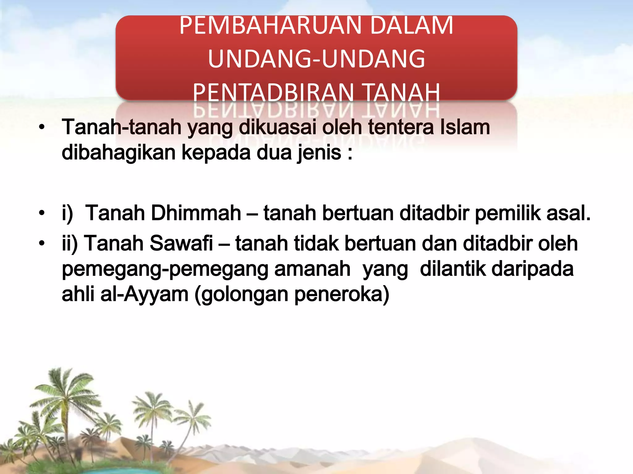 PEMBAHARUAN DALAM
UNDANG-UNDANG
PENTADBIRAN TANAH
• Tanah-tanah yang dikuasai oleh tentera Islam
dibahagikan kepada dua jenis :
• i) Tanah Dhimmah – tanah bertuan ditadbir pemilik asal.
• ii) Tanah Sawafi – tanah tidak bertuan dan ditadbir oleh
pemegang-pemegang amanah yang dilantik daripada
ahli al-Ayyam (golongan peneroka)

 