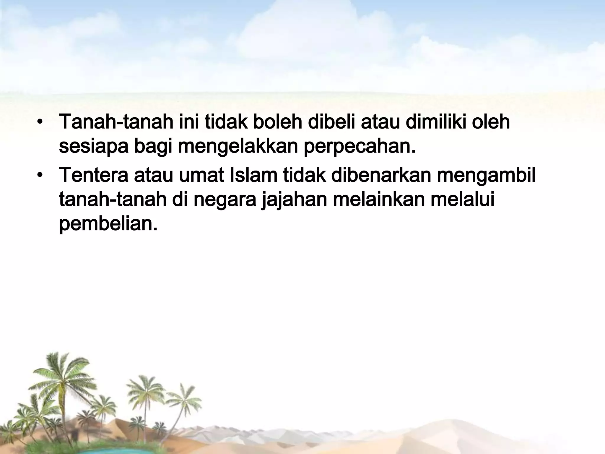• Tanah-tanah ini tidak boleh dibeli atau dimiliki oleh
sesiapa bagi mengelakkan perpecahan.
• Tentera atau umat Islam tidak dibenarkan mengambil
tanah-tanah di negara jajahan melainkan melalui
pembelian.

 