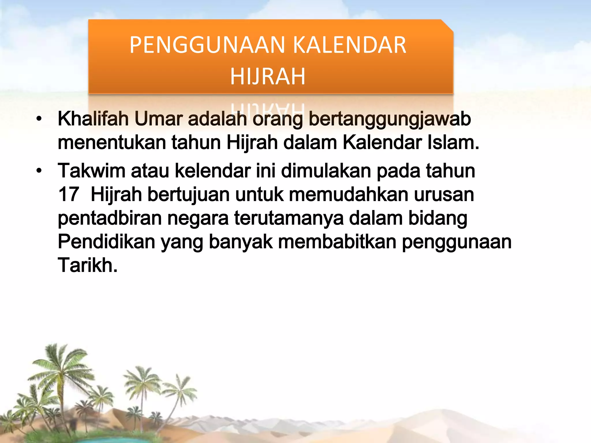 PENGGUNAAN KALENDAR
HIJRAH
• Khalifah Umar adalah orang bertanggungjawab
menentukan tahun Hijrah dalam Kalendar Islam.
• Takwim atau kelendar ini dimulakan pada tahun
17 Hijrah bertujuan untuk memudahkan urusan
pentadbiran negara terutamanya dalam bidang
Pendidikan yang banyak membabitkan penggunaan
Tarikh.

 