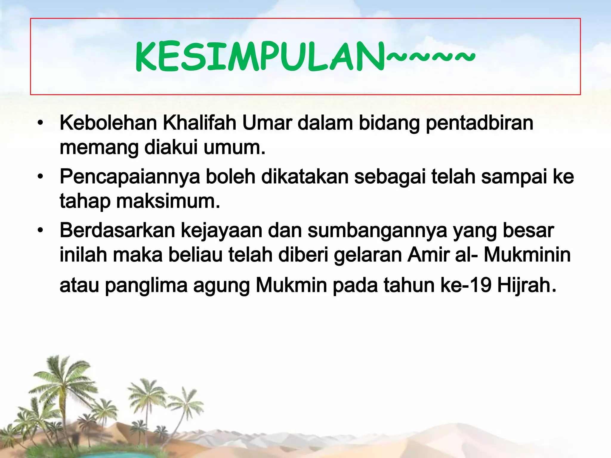 KESIMPULAN~~~~
• Kebolehan Khalifah Umar dalam bidang pentadbiran
memang diakui umum.
• Pencapaiannya boleh dikatakan sebagai telah sampai ke
tahap maksimum.
• Berdasarkan kejayaan dan sumbangannya yang besar
inilah maka beliau telah diberi gelaran Amir al- Mukminin
atau panglima agung Mukmin pada tahun ke-19 Hijrah.

 