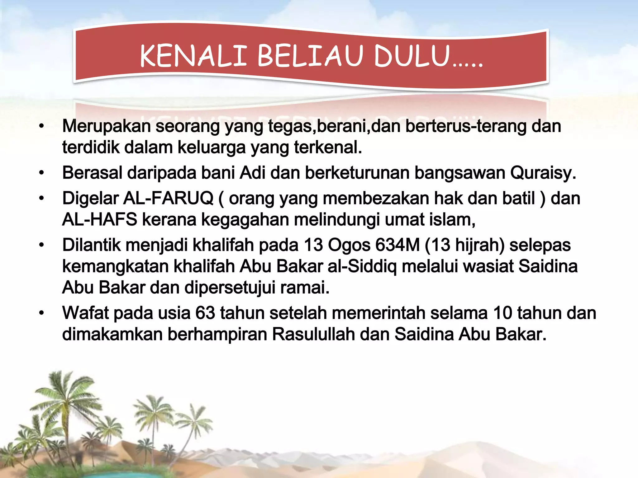 KENALI BELIAU DULU…..
• Merupakan seorang yang tegas,berani,dan berterus-terang dan
terdidik dalam keluarga yang terkenal.
• Berasal daripada bani Adi dan berketurunan bangsawan Quraisy.
• Digelar AL-FARUQ ( orang yang membezakan hak dan batil ) dan
AL-HAFS kerana kegagahan melindungi umat islam,
• Dilantik menjadi khalifah pada 13 Ogos 634M (13 hijrah) selepas
kemangkatan khalifah Abu Bakar al-Siddiq melalui wasiat Saidina
Abu Bakar dan dipersetujui ramai.
• Wafat pada usia 63 tahun setelah memerintah selama 10 tahun dan
dimakamkan berhampiran Rasulullah dan Saidina Abu Bakar.

 
