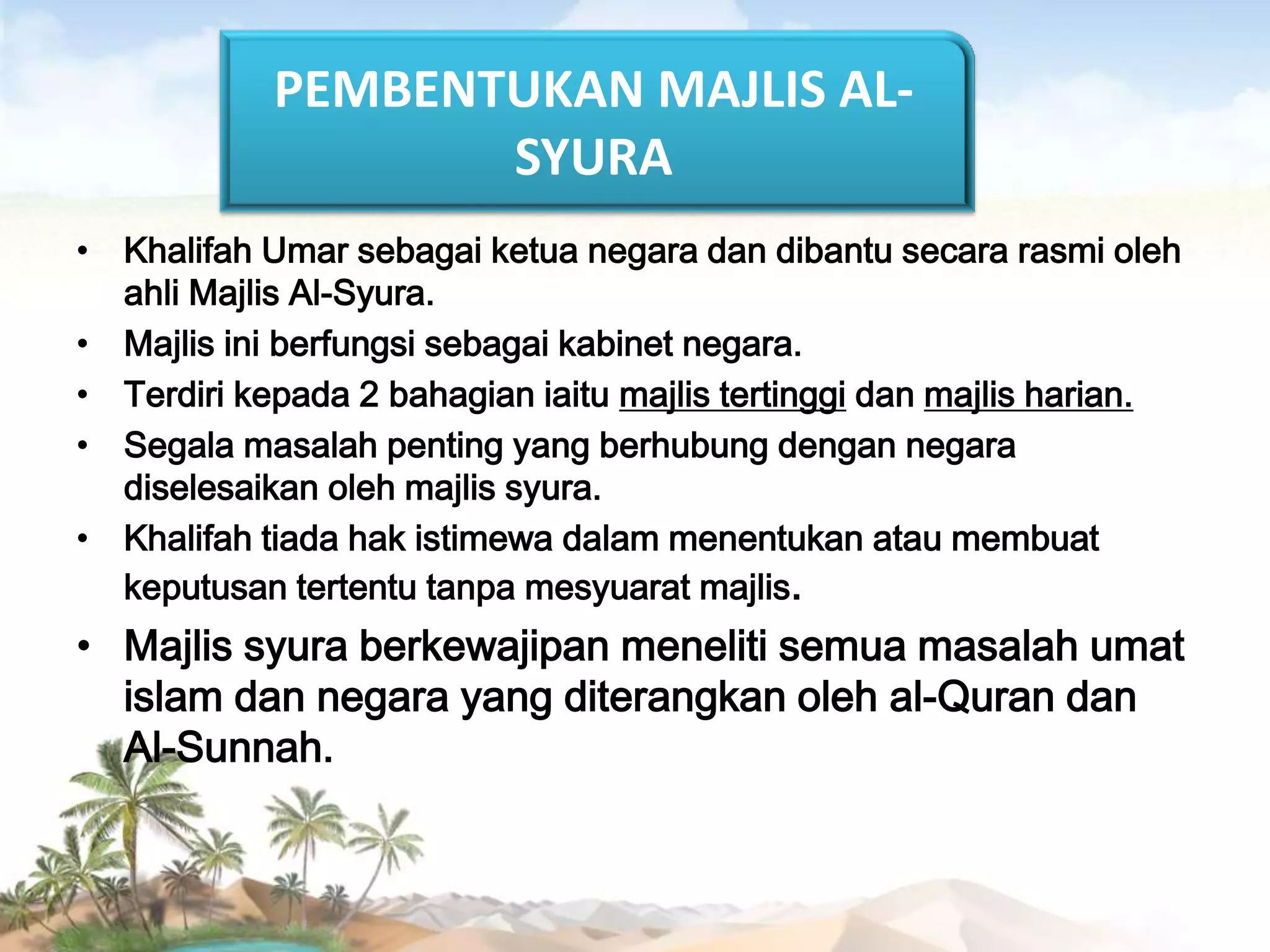 PEMBENTUKAN MAJLIS ALSYURA
• Khalifah Umar sebagai ketua negara dan dibantu secara rasmi oleh
ahli Majlis Al-Syura.
• Majlis ini berfungsi sebagai kabinet negara.
• Terdiri kepada 2 bahagian iaitu majlis tertinggi dan majlis harian.
• Segala masalah penting yang berhubung dengan negara
diselesaikan oleh majlis syura.
• Khalifah tiada hak istimewa dalam menentukan atau membuat
keputusan tertentu tanpa mesyuarat majlis.

• Majlis syura berkewajipan meneliti semua masalah umat
islam dan negara yang diterangkan oleh al-Quran dan
Al-Sunnah.

 