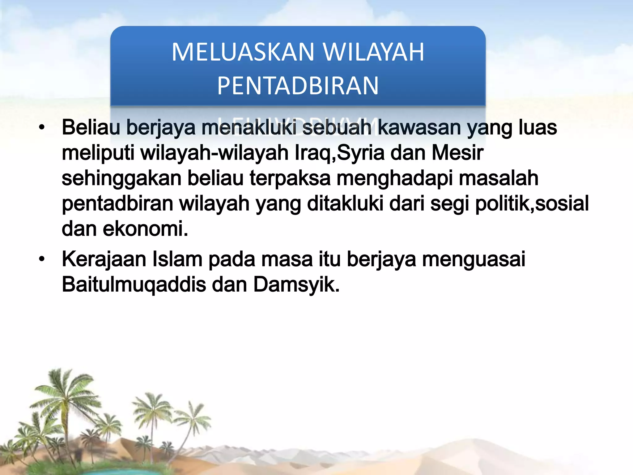 MELUASKAN WILAYAH
PENTADBIRAN
• Beliau berjaya menakluki sebuah kawasan yang luas
meliputi wilayah-wilayah Iraq,Syria dan Mesir
sehinggakan beliau terpaksa menghadapi masalah
pentadbiran wilayah yang ditakluki dari segi politik,sosial
dan ekonomi.
• Kerajaan Islam pada masa itu berjaya menguasai
Baitulmuqaddis dan Damsyik.

 