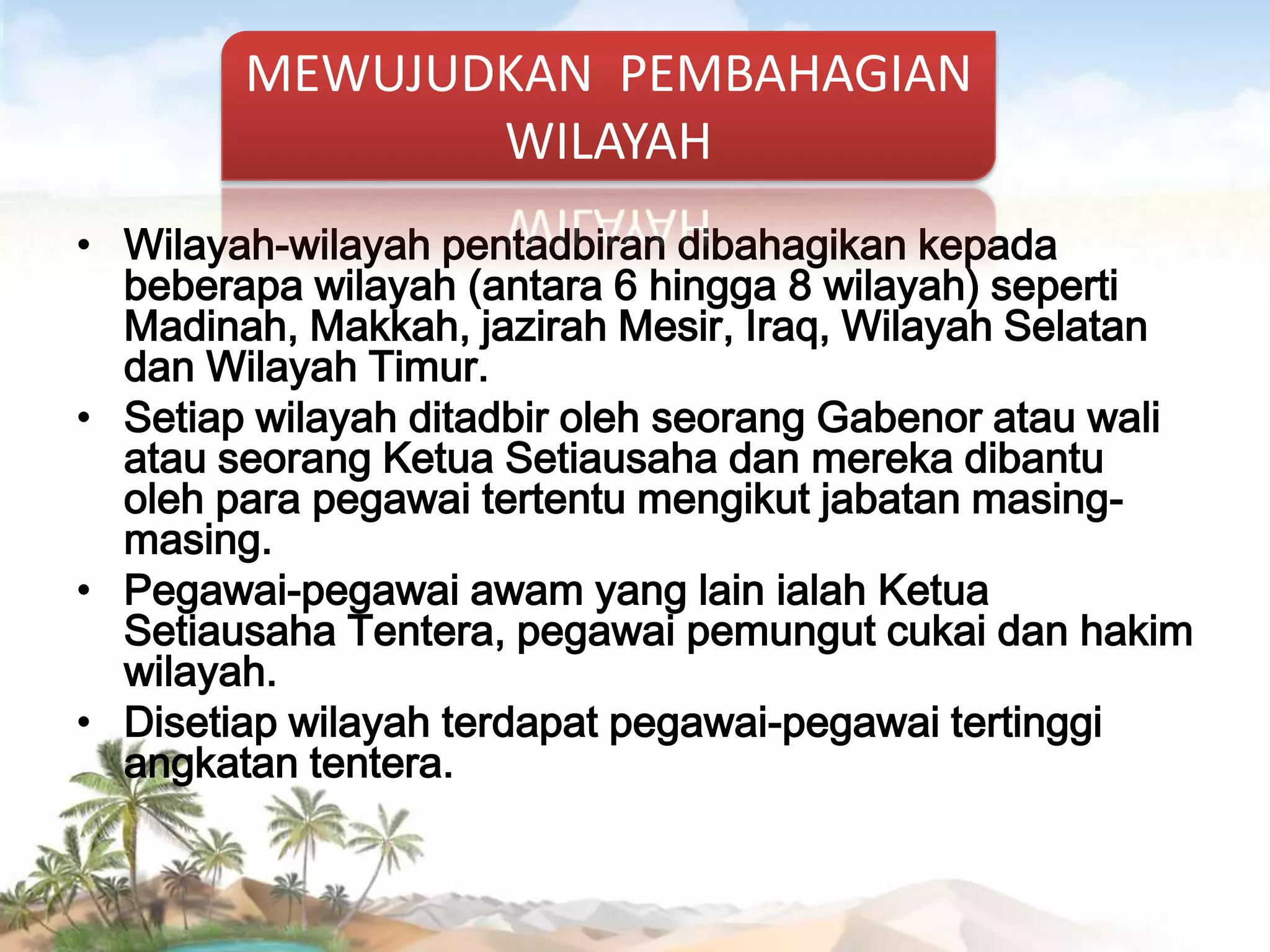 MEWUJUDKAN PEMBAHAGIAN
WILAYAH
• Wilayah-wilayah pentadbiran dibahagikan kepada
beberapa wilayah (antara 6 hingga 8 wilayah) seperti
Madinah, Makkah, jazirah Mesir, Iraq, Wilayah Selatan
dan Wilayah Timur.
• Setiap wilayah ditadbir oleh seorang Gabenor atau wali
atau seorang Ketua Setiausaha dan mereka dibantu
oleh para pegawai tertentu mengikut jabatan masingmasing.
• Pegawai-pegawai awam yang lain ialah Ketua
Setiausaha Tentera, pegawai pemungut cukai dan hakim
wilayah.
• Disetiap wilayah terdapat pegawai-pegawai tertinggi
angkatan tentera.

 