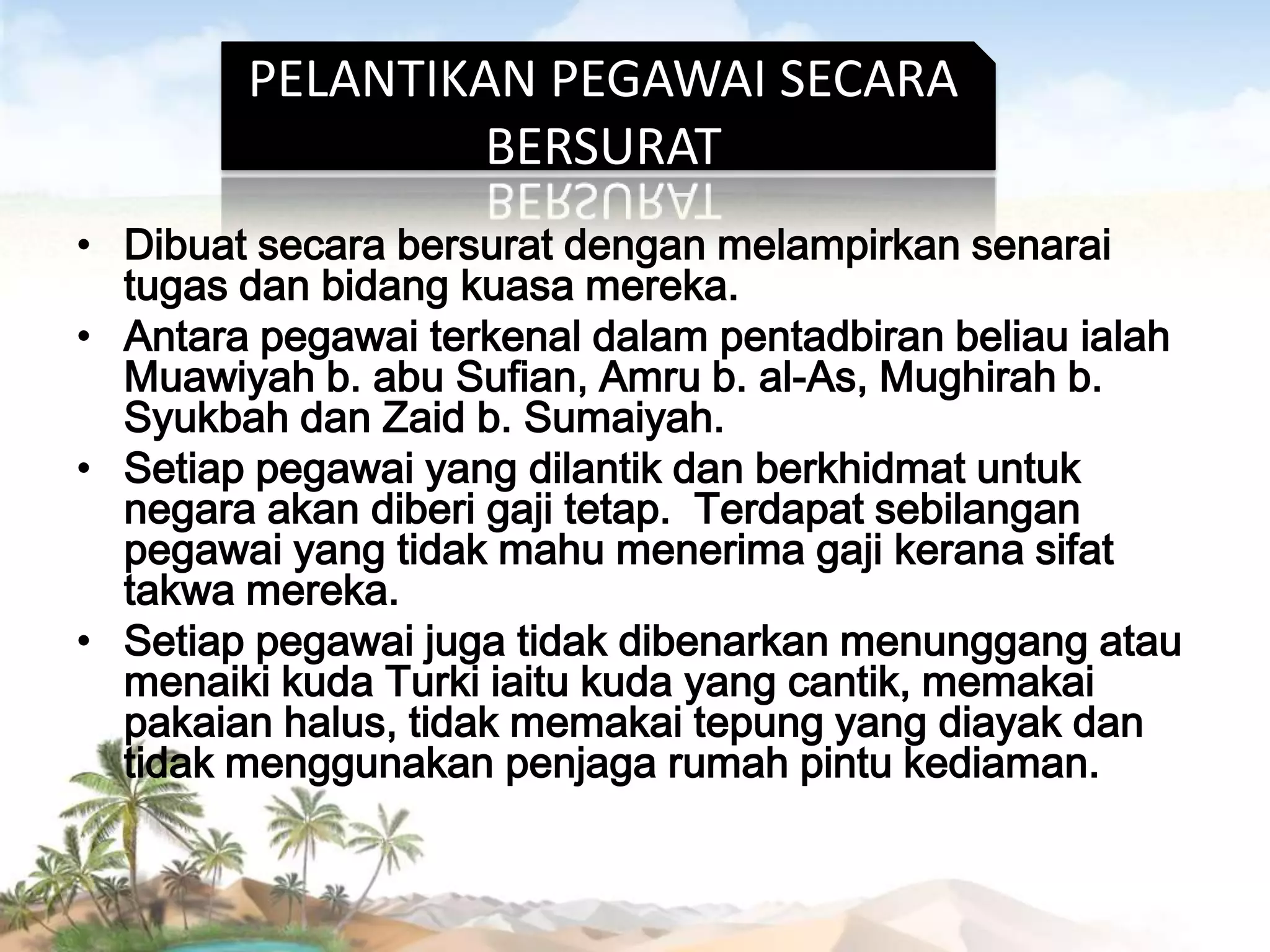PELANTIKAN PEGAWAI SECARA
BERSURAT
• Dibuat secara bersurat dengan melampirkan senarai
tugas dan bidang kuasa mereka.
• Antara pegawai terkenal dalam pentadbiran beliau ialah
Muawiyah b. abu Sufian, Amru b. al-As, Mughirah b.
Syukbah dan Zaid b. Sumaiyah.
• Setiap pegawai yang dilantik dan berkhidmat untuk
negara akan diberi gaji tetap. Terdapat sebilangan
pegawai yang tidak mahu menerima gaji kerana sifat
takwa mereka.
• Setiap pegawai juga tidak dibenarkan menunggang atau
menaiki kuda Turki iaitu kuda yang cantik, memakai
pakaian halus, tidak memakai tepung yang diayak dan
tidak menggunakan penjaga rumah pintu kediaman.

 