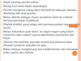  Salah seorang penulis wahyu
 Sering turut serta dalam peperangan
 Pernah mengetuai orang islam berhijrah ke habsyah semasa
ditentang oleh arab quraisy
 Beliau dilantik sebagai utusan pendamai islam ke makkah
semasa perjanjian hudaibiyah
 Dilantik khalifah yang ketiga oleh permesyuaratan negara(majlis
syura)
 Beliau meluaskan syiar islam ke negeri-negeri yang belum
menerima islam seperti cyprus,afghanistan,samarkand dan
tripoli.
 Uthman menubuhkan pasukan tentera laut pertama islam
dibawah pimpinan abdullah bin qais.
 Beliau berjaya mengharungi laut mediterranean dan menawan
pulau cyprus dan rodhies
 