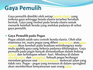 Gaya Pemulih
Gaya pemulih dimiliki oleh setiap benda elastis yang
terkena gaya sehingga benda elastis tersebut berubah
bentuk. Gaya yang timbul pada benda elastis untuk
menarik kembali benda yang melekat padanya di sebut
gaya pemulih.
 Gaya Pemulih pada Pegas
Pegas adalah salah satu contoh benda elastis. Oleh sifat
elastisnya ini, suatu pegas yang diberi gaya tekan atau gaya
regang akan kembali pada keadaan setimbangnya mula-
mula apabila gaya yang bekerja padanya dihilangkan. Gaya
pemulih pada pegas banyak dimanfaatkan dalam bidang
teknik dan kehidupan sehari- hari. Misalnya di dalam
shockbreaker dan springbed. Sebuah pegas berfungsi
meredam getaran saat roda kendaraan melewati jalan yang
tidak rata. Pegas - pegas yang tersusun di dalam springbed
akan memberikan kenyamanan saat orang tidur
 