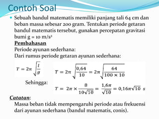Contoh Soal
 Sebuah bandul matematis memiliki panjang tali 64 cm dan
beban massa sebesar 200 gram. Tentukan periode getaran
bandul matematis tersebut, gunakan percepatan gravitasi
bumi g = 10 m/s2
Pembahasan
Periode ayunan sederhana:
Dari rumus periode getaran ayunan sederhana:
Sehingga:
Catatan:
Massa beban tidak mempengaruhi periode atau frekuensi
dari ayunan sederhana (bandul matematis, conis).
 